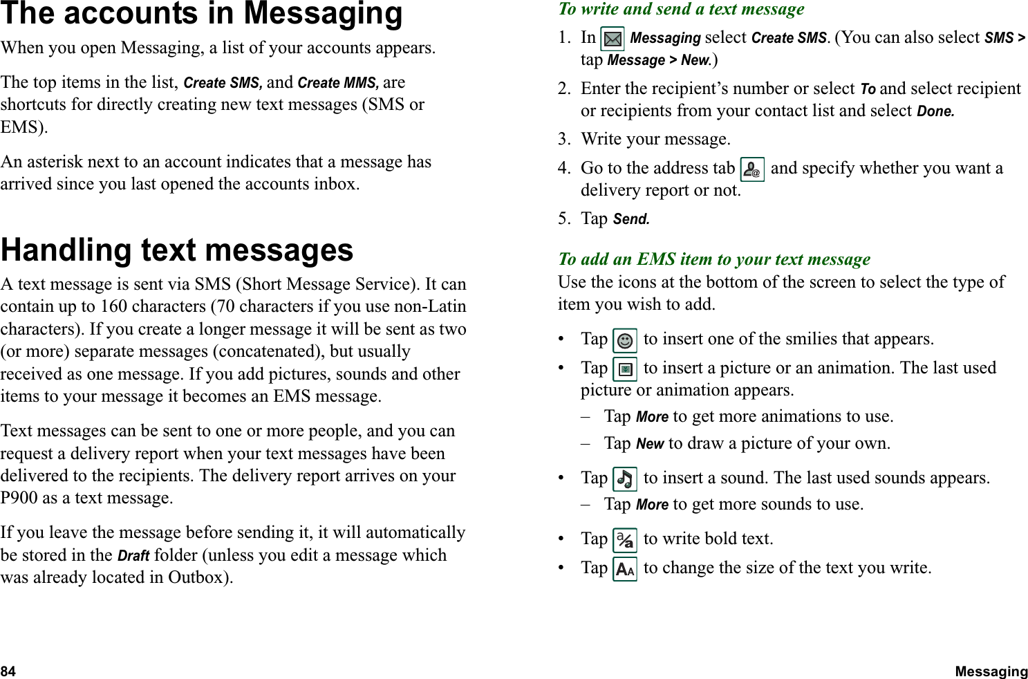 84 Messaging  The accounts in MessagingWhen you open Messaging, a list of your accounts appears.The top items in the list, Create SMS, and Create MMS, are shortcuts for directly creating new text messages (SMS or EMS).An asterisk next to an account indicates that a message has arrived since you last opened the accounts inbox.Handling text messagesA text message is sent via SMS (Short Message Service). It can contain up to 160 characters (70 characters if you use non-Latin characters). If you create a longer message it will be sent as two (or more) separate messages (concatenated), but usually received as one message. If you add pictures, sounds and other items to your message it becomes an EMS message.Text messages can be sent to one or more people, and you can request a delivery report when your text messages have been delivered to the recipients. The delivery report arrives on your P900 as a text message.If you leave the message before sending it, it will automatically be stored in the Draft folder (unless you edit a message which was already located in Outbox).To write and send a text message1. In  Messaging select Create SMS. (You can also select SMS &gt; tap Message &gt; New.)2. Enter the recipient’s number or select To and select recipient or recipients from your contact list and select Done.3. Write your message.4. Go to the address tab   and specify whether you want a delivery report or not.5. Tap Send.To add an EMS item to your text messageUse the icons at the bottom of the screen to select the type of item you wish to add.• Tap   to insert one of the smilies that appears.• Tap   to insert a picture or an animation. The last used picture or animation appears.–Tap More to get more animations to use.–Tap New to draw a picture of your own.• Tap   to insert a sound. The last used sounds appears.–Tap More to get more sounds to use.• Tap   to write bold text.• Tap   to change the size of the text you write.aa