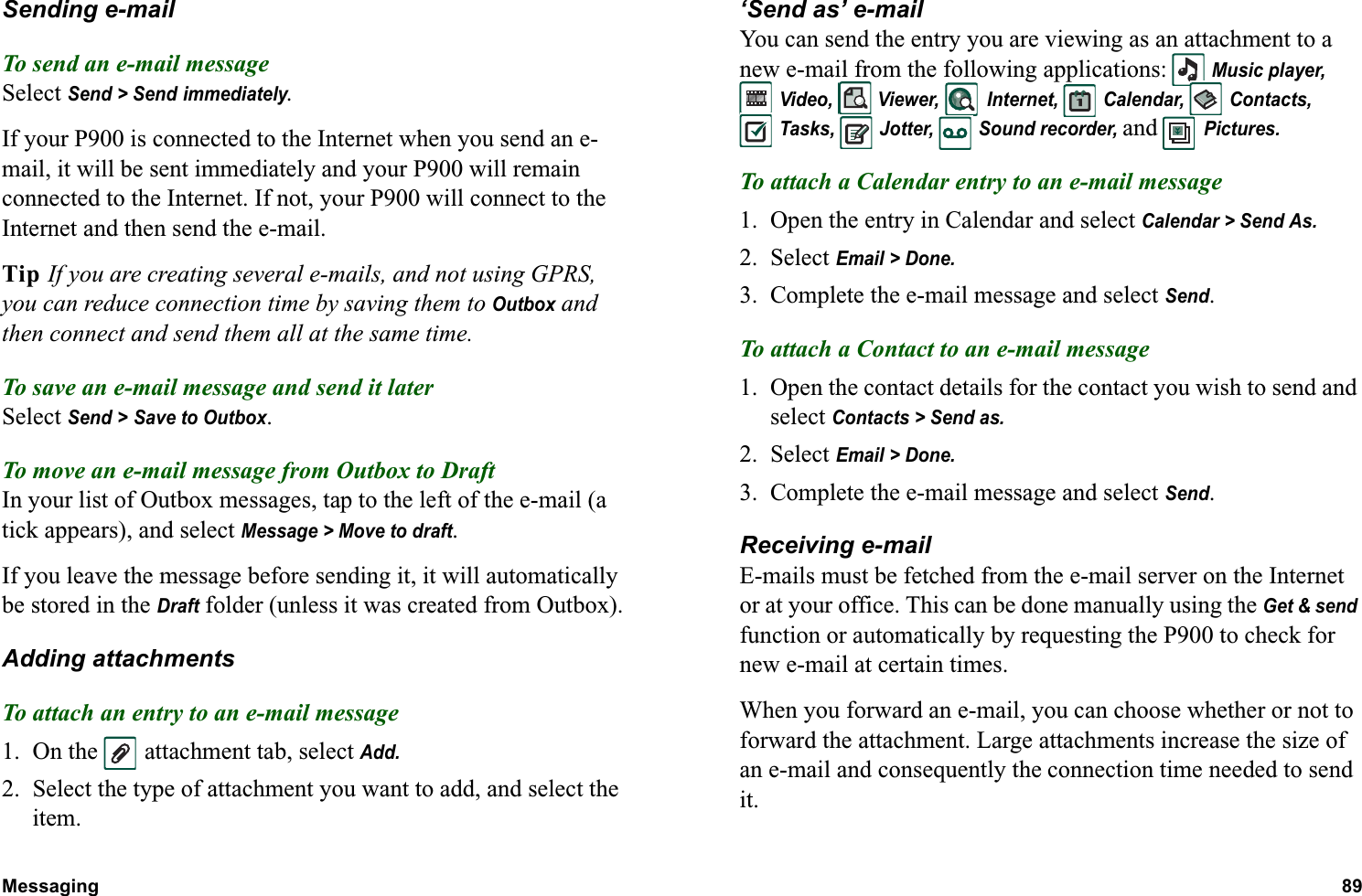 Messaging 89  Sending e-mailTo send an e-mail messageSelect Send &gt; Send immediately.If your P900 is connected to the Internet when you send an e-mail, it will be sent immediately and your P900 will remain connected to the Internet. If not, your P900 will connect to the Internet and then send the e-mail.Tip If you are creating several e-mails, and not using GPRS, you can reduce connection time by saving them to Outbox and then connect and send them all at the same time.To save an e-mail message and send it laterSelect Send &gt; Save to Outbox.To move an e-mail message from Outbox to DraftIn your list of Outbox messages, tap to the left of the e-mail (a tick appears), and select Message &gt; Move to draft.If you leave the message before sending it, it will automatically be stored in the Draft folder (unless it was created from Outbox).Adding attachmentsTo attach an entry to an e-mail message1. On the  attachment tab, select Add.2. Select the type of attachment you want to add, and select the item.‘Send as’ e-mailYou can send the entry you are viewing as an attachment to a new e-mail from the following applications:  Music player, Video,  Viewer,  Internet,  Calendar,  Contacts, Tasks,  Jotter,  Sound recorder, and  Pictures.To attach a Calendar entry to an e-mail message1. Open the entry in Calendar and select Calendar &gt; Send As.2. Select Email &gt; Done.3. Complete the e-mail message and select Send.To attach a Contact to an e-mail message1. Open the contact details for the contact you wish to send and select Contacts &gt; Send as.2. Select Email &gt; Done.3. Complete the e-mail message and select Send.Receiving e-mailE-mails must be fetched from the e-mail server on the Internet or at your office. This can be done manually using the Get &amp; send function or automatically by requesting the P900 to check for new e-mail at certain times.When you forward an e-mail, you can choose whether or not to forward the attachment. Large attachments increase the size of an e-mail and consequently the connection time needed to send it.