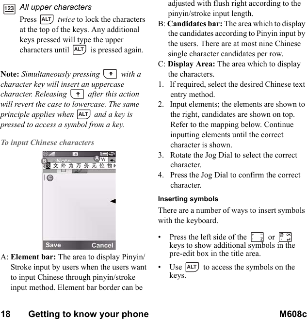 18       Getting to know your phone M608c    This is the Internet version of the user&apos;s guide. © Print only for private use.Note: Simultaneously pressing   with a character key will insert an uppercase character. Releasing   after this action will revert the case to lowercase. The same principle applies when   and a key is pressed to access a symbol from a key.To input Chinese charactersA: Element bar: The area to display Pinyin/Stroke input by users when the users want to input Chinese through pinyin/stroke input method. Element bar border can be adjusted with flush right according to the pinyin/stroke input length.B: Candidates bar: The area which to display the candidates according to Pinyin input by the users. There are at most nine Chinese single character candidates per row. C: Display Area: The area which to display the characters. 1.   If required, select the desired Chinese text entry method.2.   Input elements; the elements are shown to the right, candidates are shown on top. Refer to the mapping below. Continue inputting elements until the correct character is shown.3.   Rotate the Jog Dial to select the correct character.4.   Press the Jog Dial to confirm the correct character.Inserting symbolsThere are a number of ways to insert symbols with the keyboard.• Press the left side of the   or   keys to show additional symbols in the pre-edit box in the title area.• Use  to access the symbols on the keys.All upper charactersPress  twice to lock the characters at the top of the keys. Any additional keys pressed will type the upper characters until   is pressed again.123ALTALTALT,Z+–.ALT