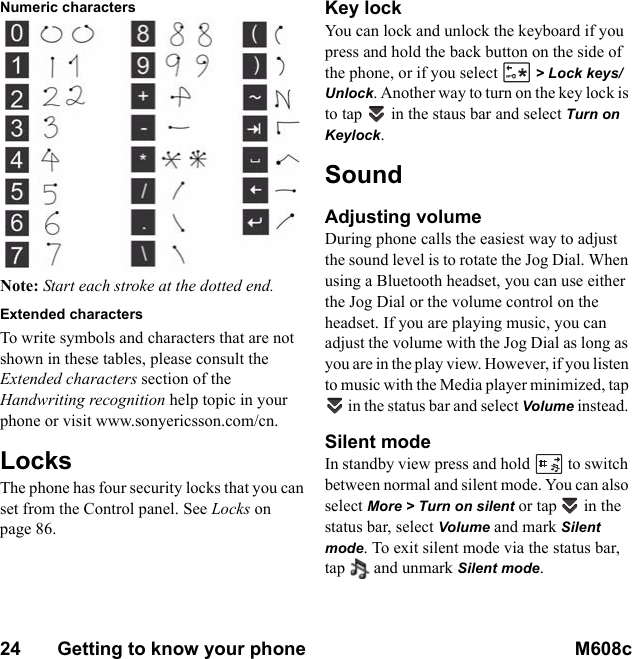 24       Getting to know your phone M608c    This is the Internet version of the user&apos;s guide. © Print only for private use.Numeric characters Note: Start each stroke at the dotted end.Extended charactersTo write symbols and characters that are not shown in these tables, please consult the Extended characters section of the Handwriting recognition help topic in your phone or visit www.sonyericsson.com/cn.LocksThe phone has four security locks that you can set from the Control panel. See Locks on page 86.Key lockYou can lock and unlock the keyboard if you press and hold the back button on the side of the phone, or if you select   &gt; Lock keys/Unlock. Another way to turn on the key lock is to tap   in the staus bar and select Turn on Keylock.SoundAdjusting volumeDuring phone calls the easiest way to adjust the sound level is to rotate the Jog Dial. When using a Bluetooth headset, you can use either the Jog Dial or the volume control on the headset. If you are playing music, you can adjust the volume with the Jog Dial as long as you are in the play view. However, if you listen to music with the Media player minimized, tap  in the status bar and select Volume instead. Silent modeIn standby view press and hold  to switch between normal and silent mode. You can also select More &gt; Turn on silent or tap   in the status bar, select Volume and mark Silent mode. To exit silent mode via the status bar, tap  and unmark Silent mode. 
