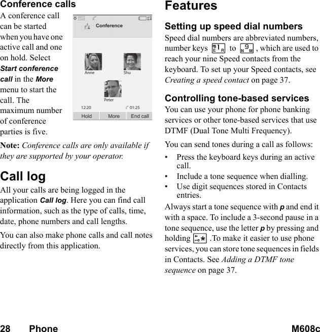 28       Phone M608c    This is the Internet version of the user&apos;s guide. © Print only for private use.Conference callsA conference call can be started when you have one active call and one on hold. Select Start conference call in the More menu to start the call. The maximum number of conference parties is five.Note: Conference calls are only available if they are supported by your operator.Call logAll your calls are being logged in the application Call log. Here you can find call information, such as the type of calls, time, date, phone numbers and call lengths.You can also make phone calls and call notes directly from this application.FeaturesSetting up speed dial numbersSpeed dial numbers are abbreviated numbers, number keys   to  , which are used to reach your nine Speed contacts from the keyboard. To set up your Speed contacts, see Creating a speed contact on page 37.Controlling tone-based servicesYou can use your phone for phone banking services or other tone-based services that use DTMF (Dual Tone Multi Frequency).You can send tones during a call as follows:• Press the keyboard keys during an active call.• Include a tone sequence when dialling.• Use digit sequences stored in Contacts entries.Always start a tone sequence with p and end it with a space. To include a 3-second pause in a tone sequence, use the letter p by pressing and holding  .To make it easier to use phone services, you can store tone sequences in fields in Contacts. See Adding a DTMF tone sequence on page 37.ERN M