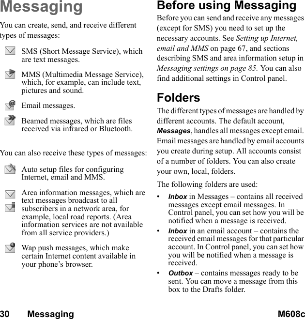 30       Messaging M608c    This is the Internet version of the user&apos;s guide. © Print only for private use.MessagingYou can create, send, and receive different types of messages: You can also receive these types of messages:Before using MessagingBefore you can send and receive any messages (except for SMS) you need to set up the necessary accounts. See Setting up Internet, email and MMS on page 67, and sections describing SMS and area information setup in Messaging settings on page 85. You ca n al so find additional settings in Control panel.FoldersThe different types of messages are handled by different accounts. The default account, Messages, handles all messages except email. Email messages are handled by email accounts you create during setup. All accounts consist of a number of folders. You can also create your own, local, folders.The following folders are used:•Inbox in Messages – contains all received messages except email messages. In Control panel, you can set how you will be notified when a message is received.•Inbox in an email account – contains the received email messages for that particular account. In Control panel, you can set how you will be notified when a message is received.•Outbox – contains messages ready to be sent. You can move a message from this box to the Drafts folder.SMS (Short Message Service), which are text messages.MMS (Multimedia Message Service), which, for example, can include text, pictures and sound.Email messages.Beamed messages, which are files received via infrared or Bluetooth.Auto setup files for configuring Internet, email and MMS.Area information messages, which are text messages broadcast to all subscribers in a network area, for example, local road reports. (Area information services are not available from all service providers.)Wap push messages, which make certain Internet content available in your phone’s browser.