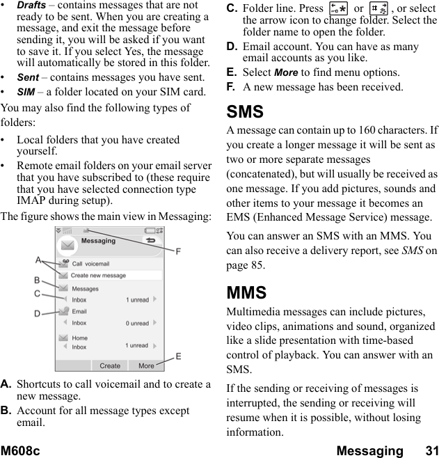 M608c Messaging      31    This is the Internet version of the user&apos;s guide. © Print only for private use.•Drafts – contains messages that are not ready to be sent. When you are creating a message, and exit the message before sending it, you will be asked if you want to save it. If you select Yes, the message will automatically be stored in this folder.•Sent – contains messages you have sent.•SIM – a folder located on your SIM card.You may also find the following types of folders:• Local folders that you have created yourself.• Remote email folders on your email server that you have subscribed to (these require that you have selected connection type IMAP during setup).The figure shows the main view in Messaging: A. Shortcuts to call voicemail and to create a new message.B. Account for all message types except email.C. Folder line. Press   or  , or select the arrow icon to change folder. Select the folder name to open the folder.D. Email account. You can have as many email accounts as you like.E. Select More to find menu options.F. A new message has been received.SMSA message can contain up to 160 characters. If you create a longer message it will be sent as two or more separate messages (concatenated), but will usually be received as one message. If you add pictures, sounds and other items to your message it becomes an EMS (Enhanced Message Service) message.You can answer an SMS with an MMS. You can also receive a delivery report, see SMS on page 85.MMSMultimedia messages can include pictures, video clips, animations and sound, organized like a slide presentation with time-based control of playback. You can answer with an SMS.If the sending or receiving of messages is interrupted, the sending or receiving will resume when it is possible, without losing information.