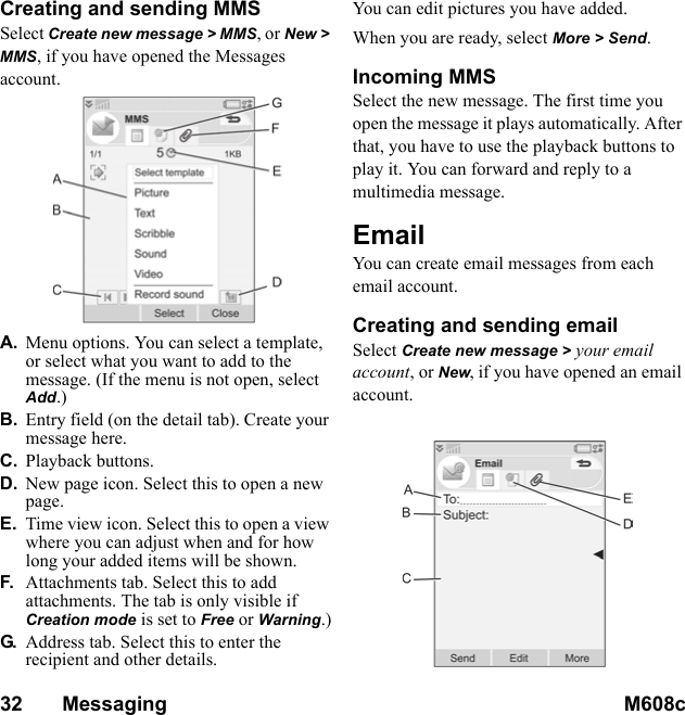 32       Messaging M608c    This is the Internet version of the user&apos;s guide. © Print only for private use.Creating and sending MMSSelect Create new message &gt; MMS, or New &gt; MMS, if you have opened the Messages account. A. Menu options. You can select a template, or select what you want to add to the message. (If the menu is not open, select Add.)B. Entry field (on the detail tab). Create your message here.C. Playback buttons.D. New page icon. Select this to open a new page.E. Time view icon. Select this to open a view where you can adjust when and for how long your added items will be shown.F. Attachments tab. Select this to add attachments. The tab is only visible if Creation mode is set to Free or Warning.)G. Address tab. Select this to enter the recipient and other details.You can edit pictures you have added. When you are ready, select More &gt; Send.Incoming MMSSelect the new message. The first time you open the message it plays automatically. After that, you have to use the playback buttons to play it. You can forward and reply to a multimedia message.Email You can create email messages from each email account.Creating and sending emailSelect Create new message &gt; your email account, or New, if you have opened an email account. 