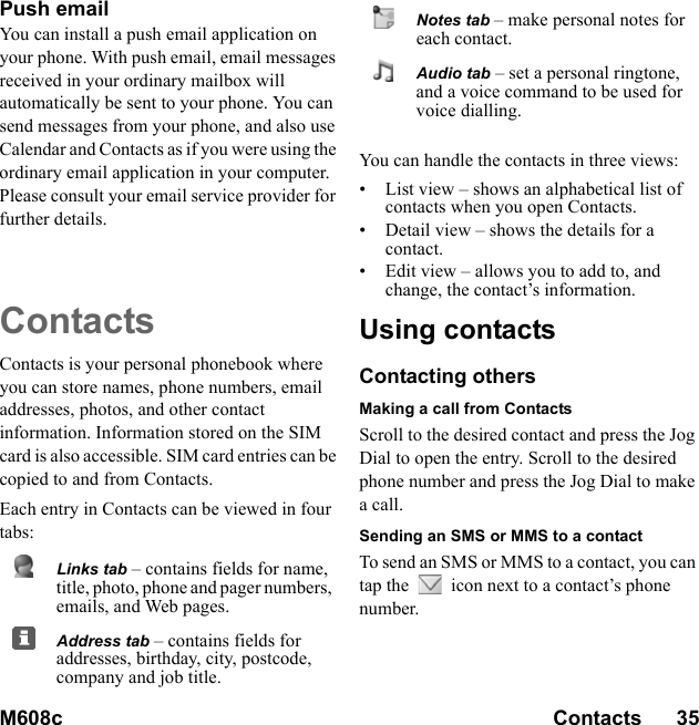 M608c Contacts      35    This is the Internet version of the user&apos;s guide. © Print only for private use.Push email You can install a push email application on your phone. With push email, email messages received in your ordinary mailbox will automatically be sent to your phone. You can send messages from your phone, and also use Calendar and Contacts as if you were using the ordinary email application in your computer. Please consult your email service provider for further details.ContactsContacts is your personal phonebook where you can store names, phone numbers, email addresses, photos, and other contact information. Information stored on the SIM card is also accessible. SIM card entries can be copied to and from Contacts.Each entry in Contacts can be viewed in four tabs:You can handle the contacts in three views:• List view – shows an alphabetical list of contacts when you open Contacts.• Detail view – shows the details for a contact.• Edit view – allows you to add to, and change, the contact’s information.Using contactsContacting othersMaking a call from ContactsScroll to the desired contact and press the Jog Dial to open the entry. Scroll to the desired phone number and press the Jog Dial to make a call.Sending an SMS or MMS to a contactTo send an SMS or MMS to a contact, you can tap the   icon next to a contact’s phone number.Links tab – contains fields for name, title, photo, phone and pager numbers, emails, and Web pages.Address tab – contains fields for addresses, birthday, city, postcode, company and job title.Notes tab – make personal notes for each contact.Audio tab – set a personal ringtone, and a voice command to be used for voice dialling.