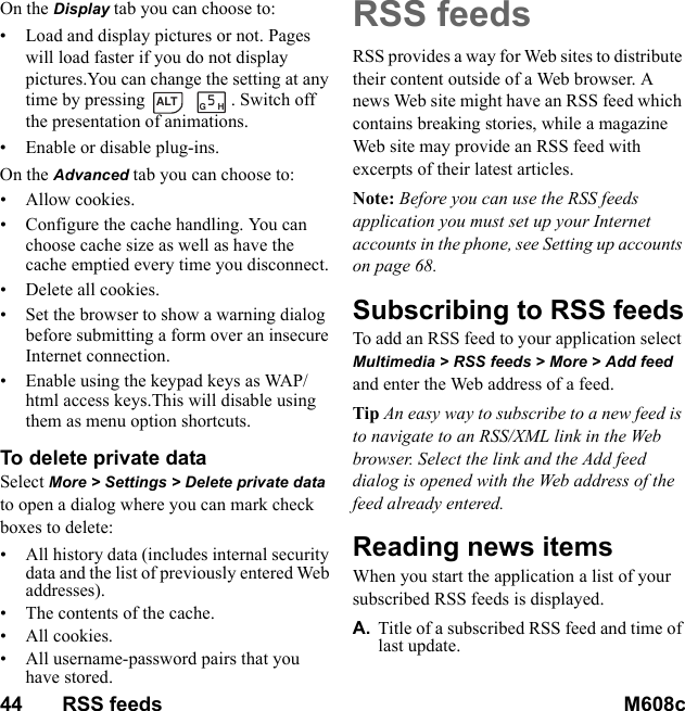 44       RSS feeds M608c    This is the Internet version of the user&apos;s guide. © Print only for private use.On the Display tab you can choose to:• Load and display pictures or not. Pages will load faster if you do not display pictures.You can change the setting at any time by pressing   . Switch off the presentation of animations.• Enable or disable plug-ins.On the Advanced tab you can choose to:• Allow cookies.• Configure the cache handling. You can choose cache size as well as have the cache emptied every time you disconnect.• Delete all cookies.• Set the browser to show a warning dialog before submitting a form over an insecure Internet connection.• Enable using the keypad keys as WAP/html access keys.This will disable using them as menu option shortcuts.To delete private data Select More &gt; Settings &gt; Delete private data to open a dialog where you can mark check boxes to delete:• All history data (includes internal security data and the list of previously entered Web addresses).• The contents of the cache.• All cookies.• All username-password pairs that you have stored.RSS feedsRSS provides a way for Web sites to distribute their content outside of a Web browser. A news Web site might have an RSS feed which contains breaking stories, while a magazine Web site may provide an RSS feed with excerpts of their latest articles.Note: Before you can use the RSS feeds application you must set up your Internet accounts in the phone, see Setting up accounts on page 68.Subscribing to RSS feedsTo add an RSS feed to your application select Multimedia &gt; RSS feeds &gt; More &gt; Add feed and enter the Web address of a feed.Tip An easy way to subscribe to a new feed is to navigate to an RSS/XML link in the Web browser. Select the link and the Add feed dialog is opened with the Web address of the feed already entered.Reading news itemsWhen you start the application a list of your subscribed RSS feeds is displayed.A. Title of a subscribed RSS feed and time of last update.ALTGH