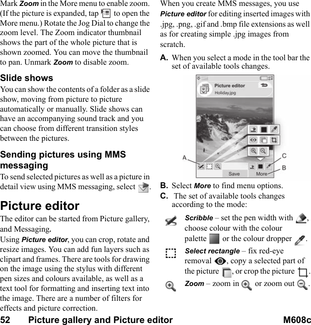 52       Picture gallery and Picture editor M608c    This is the Internet version of the user&apos;s guide. © Print only for private use.Mark Zoom in the More menu to enable zoom. (If the picture is expanded, tap   to open the More menu.) Rotate the Jog Dial to change the zoom level. The Zoom indicator thumbnail shows the part of the whole picture that is shown zoomed. You can move the thumbnail to pan. Unmark Zoom to disable zoom.Slide shows You can show the contents of a folder as a slide show, moving from picture to picture automatically or manually. Slide shows can have an accompanying sound track and you can choose from different transition styles between the pictures.Sending pictures using MMS messagingTo send selected pictures as well as a picture in detail view using MMS messaging, select  .Picture editorThe editor can be started from Picture gallery, and Messaging.Using Picture editor, you can crop, rotate and resize images. You can add fun layers such as clipart and frames. There are tools for drawing on the image using the stylus with different pen sizes and colours available, as well as a text tool for formatting and inserting text into the image. There are a number of filters for effects and picture correction. When you create MMS messages, you use Picture editor for editing inserted images with .jpg, .png, .gif and .bmp file extensions as well as for creating simple .jpg images from scratch.A. When you select a mode in the tool bar the set of available tools changes.B. Select More to find menu options.C.  The set of available tools changes according to the mode:Scribble – set the pen width with , choose colour with the colour palette  or the colour dropper .Select rectangle – fix red-eye removal , copy a selected part of the picture , or crop the picture .Zoom – zoom in  or zoom out .