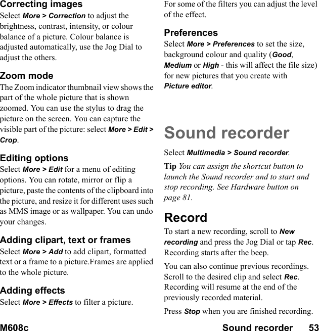 M608c Sound recorder      53    This is the Internet version of the user&apos;s guide. © Print only for private use.Correcting imagesSelect More &gt; Correction to adjust the brightness, contrast, intensity, or colour balance of a picture. Colour balance is adjusted automatically, use the Jog Dial to adjust the others.Zoom mode The Zoom indicator thumbnail view shows the part of the whole picture that is shown zoomed. You can use the stylus to drag the picture on the screen. You can capture the visible part of the picture: select More &gt; Edit &gt; Crop.Editing options Select More &gt; Edit for a menu of editing options. You can rotate, mirror or flip a picture, paste the contents of the clipboard into the picture, and resize it for different uses such as MMS image or as wallpaper. You can undo your changes.Adding clipart, text or framesSelect More &gt; Add to add clipart, formatted text or a frame to a picture.Frames are applied to the whole picture.Adding effects Select More &gt; Effects to filter a picture. For some of the filters you can adjust the level of the effect.PreferencesSelect More &gt; Preferences to set the size, background colour and quality (Good, Medium or High - this will affect the file size) for new pictures that you create with Picture editor.Sound recorderSelect Multimedia &gt; Sound recorder.Tip You can assign the shortcut button to launch the Sound recorder and to start and stop recording. See Hardware button on page 81.RecordTo start a new recording, scroll to New recording and press the Jog Dial or tap Rec. Recording starts after the beep.You can also continue previous recordings. Scroll to the desired clip and select Rec. Recording will resume at the end of the previously recorded material.Press Stop when you are finished recording.