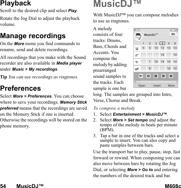 54       MusicDJ™ M608c    This is the Internet version of the user&apos;s guide. © Print only for private use.PlaybackScroll to the desired clip and select Play. Rotate the Jog Dial to adjust the playback volume.Manage recordingsOn the More menu you find commands to rename, send and delete recordings.All recordings that you make with the Sound recorder are also available in Media player under Music &gt; My recordings.Tip You can use recordings as ringtones.PreferencesSelect More &gt; Preferences. You can choose where to save your recordings. Memory Stick preferred means that the recordings are saved on the Memory Stick if one is inserted. Otherwise the recordings will be stored on the phone memory.MusicDJ™With MusicDJ™ you can compose melodies to use as ringtones.A melody consists of four tracks: Drums, Bass, Chords and Accents. You compose the melody by adding prearranged sound samples to the tracks. Each sample is one bar long. The samples are grouped into Intro, Verse, Chorus and Break.To compose a melody1. Select Entertainment &gt; MusicDJ™.2. Select More &gt; Set tempo and adjust the tempo of the melody in beats per minute (BPM).3. Tap a bar in one of the tracks and select a sample to insert. You can also copy and paste samples between bars.Use the transport bar to play, pause, stop, fast forward or rewind. When composing you can also move between bars by rotating the Jog Dial, or selecting More &gt; Go to and entering the numbers of the desired track and bar.