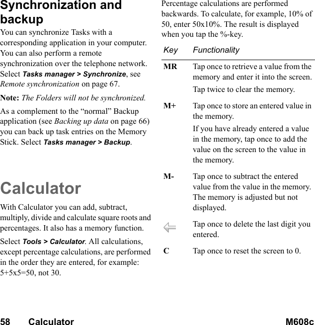 58       Calculator M608c    This is the Internet version of the user&apos;s guide. © Print only for private use.Synchronization and backupYou can synchronize Tasks with a corresponding application in your computer. You can also perform a remote synchronization over the telephone network. Select Tasks manager &gt; Synchronize, see Remote synchronization on page 67.Note: The Folders will not be synchronized.As a complement to the “normal” Backup application (see Backing up data on page 66) you can back up task entries on the Memory Stick. Select Tasks manager &gt; Backup.CalculatorWith Calculator you can add, subtract, multiply, divide and calculate square roots and percentages. It also has a memory function.Select Tools &gt; Calculator. All calculations, except percentage calculations, are performed in the order they are entered, for example: 5+5x5=50, not 30.Percentage calculations are performed backwards. To calculate, for example, 10% of 50, enter 50x10%. The result is displayed when you tap the %-key.Key FunctionalityMR Tap once to retrieve a value from the memory and enter it into the screen.Tap twice to clear the memory.M+ Tap once to store an entered value in the memory.If you have already entered a value in the memory, tap once to add the value on the screen to the value in the memory.M- Tap once to subtract the entered value from the value in the memory. The memory is adjusted but not displayed.Tap once to delete the last digit you entered.CTap once to reset the screen to 0.