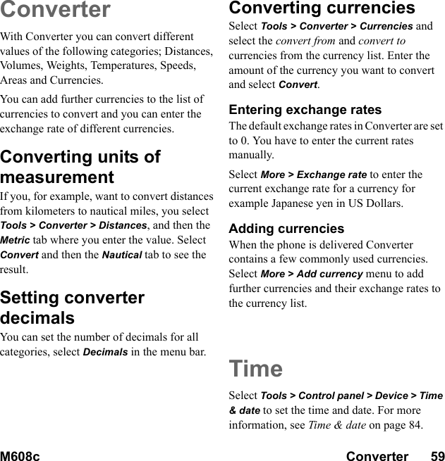 M608c Converter      59    This is the Internet version of the user&apos;s guide. © Print only for private use.ConverterWith Converter you can convert different values of the following categories; Distances, Volumes, Weights, Temperatures, Speeds, Areas and Currencies.You can add further currencies to the list of currencies to convert and you can enter the exchange rate of different currencies.Converting units of measurementIf you, for example, want to convert distances from kilometers to nautical miles, you select Tools &gt; Converter &gt; Distances, and then the Metric tab where you enter the value. Select Convert and then the Nautical tab to see the result.Setting converter decimalsYou can set the number of decimals for all categories, select Decimals in the menu bar. Converting currenciesSelect Tools &gt; Converter &gt; Currencies and select the convert from and convert to currencies from the currency list. Enter the amount of the currency you want to convert and select Convert.Entering exchange ratesThe default exchange rates in Converter are set to 0. You have to enter the current rates manually.Select More &gt; Exchange rate to enter the current exchange rate for a currency for example Japanese yen in US Dollars.Adding currenciesWhen the phone is delivered Converter contains a few commonly used currencies. Select More &gt; Add currency menu to add further currencies and their exchange rates to the currency list.TimeSelect Tools &gt; Control panel &gt; Device &gt; Time &amp; date to set the time and date. For more information, see Time &amp; date on page 84.