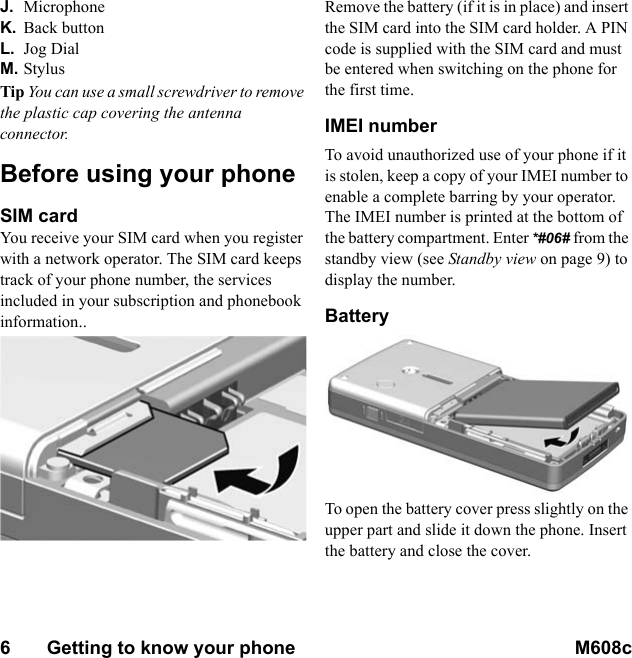 6       Getting to know your phone M608c    This is the Internet version of the user&apos;s guide. © Print only for private use.J. MicrophoneK. Back buttonL. Jog DialM. StylusTip You can use a small screwdriver to remove the plastic cap covering the antenna connector.Before using your phoneSIM cardYou receive your SIM card when you register with a network operator. The SIM card keeps track of your phone number, the services included in your subscription and phonebook information.. Remove the battery (if it is in place) and insert the SIM card into the SIM card holder. A PIN code is supplied with the SIM card and must be entered when switching on the phone for the first time.IMEI numberTo avoid unauthorized use of your phone if it is stolen, keep a copy of your IMEI number to enable a complete barring by your operator. The IMEI number is printed at the bottom of the battery compartment. Enter *#06# from the standby view (see Standby view on page 9) to display the number.BatteryTo open the battery cover press slightly on the upper part and slide it down the phone. Insert the battery and close the cover.
