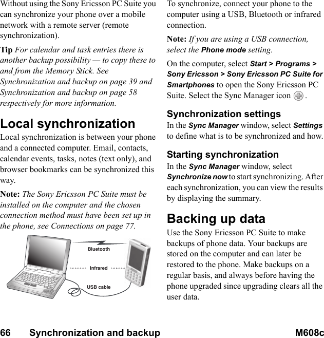 66       Synchronization and backup M608c    This is the Internet version of the user&apos;s guide. © Print only for private use.Without using the Sony Ericsson PC Suite you can synchronize your phone over a mobile network with a remote server (remote synchronization).Tip For calendar and task entries there is another backup possibility — to copy these to and from the Memory Stick. See Synchronization and backup on page 39 and Synchronization and backup on page 58 respectively for more information.Local synchronizationLocal synchronization is between your phone and a connected computer. Email, contacts, calendar events, tasks, notes (text only), and browser bookmarks can be synchronized this way.Note: The Sony Ericsson PC Suite must be installed on the computer and the chosen connection method must have been set up in the phone, see Connections on page 77.To synchronize, connect your phone to the computer using a USB, Bluetooth or infrared connection. Note: If you are using a USB connection, select the Phone mode setting.On the computer, select Start &gt; Programs &gt; Sony Ericsson &gt; Sony Ericsson PC Suite for Smartphones to open the Sony Ericsson PC Suite. Select the Sync Manager icon  .Synchronization settingsIn the Sync Manager window, select Settings to define what is to be synchronized and how.Starting synchronizationIn the Sync Manager window, select Synchronize now to start synchronizing. After each synchronization, you can view the results by displaying the summary.Backing up dataUse the Sony Ericsson PC Suite to make backups of phone data. Your backups are stored on the computer and can later be restored to the phone. Make backups on a regular basis, and always before having the phone upgraded since upgrading clears all the user data.BluetoothUSB cableInfrared