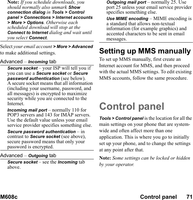 M608c Control panel      71    This is the Internet version of the user&apos;s guide. © Print only for private use.Note: If you schedule downloads, you should normally also unmark Show connection dialog in Tools &gt; Control panel &gt; Connections &gt; Internet accounts &gt; More &gt; Options. Otherwise each scheduled download will stop at the Connect to Internet dialog and wait until you select Connect.Select your email account &gt; More &gt; Advanced to make additional settings.Advanced – Incoming tabSecure socket – your ISP will tell you if you can use a Secure socket or Secure password authentication (see below).A secure socket means that all information (including your username, password, and all messages) is encrypted to maximize security while you are connected to the Internet.Incoming mail port – normally 110 for POP3 servers and 143 for IMAP servers. Use the default value unless your email service provider specifies something else.Secure password authentication – in contrast to Secure socket (see above), secure password means that only your password is encrypted.Advanced – Outgoing tabSecure socket – see the Incoming tab above.Outgoing mail port – normally 25. Use port 25 unless your email service provider specifies something else.Use MIME encoding – MIME encoding is a standard that allows non-textual information (for example graphics) and accented characters to be sent in email messages.Setting up MMS manually To set up MMS manually, first create an Internet account for MMS, and then proceed with the actual MMS settings. To edit existing MMS accounts, follow the same procedure.Control panelTools &gt; Control panel is the location for all the main settings on your phone that are system-wide and often affect more than one application. This is where you go to initially set up your phone, and to change the settings at any point after that.Note: Some settings can be locked or hidden by your operator.