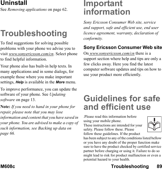 M608c Troubleshooting      89    This is the Internet version of the user&apos;s guide. © Print only for private use.UninstallSee Removing applications on page 62.TroubleshootingTo find suggestions for solving possible problems with your phone we advise you to visit www.sonyericsson.com/cn. Select phone to find helpful information.Your phone also has built-in help texts. In many applications and in some dialogs, for example those where you make important settings, Help is available in the More menu.To improve performance, you can update the software of your phone. See Updating software on page 13.Note: If you need to hand in your phone for repair, please note that you may lose information and content that you have saved in your phone. You are advised to make a copy of such information, see Backing up data on page 66.Important informationSony Ericsson Consumer Web site, service and support, safe and efficient use, end user licence agreement, warranty, declaration of conformity.Sony Ericsson Consumer Web siteOn www.sonyericsson.com/cn there is a support section where help and tips are only a few clicks away. Here you find the latest computer software updates and tips on how to use your product more efficiently.Guidelines for safeand efficient use.Please read this information before using your mobile phone. These instructions are intended for your safety. Please follow these. Please follow these guidelines. If the product has been subject to any of the conditions listed bellow or you have any doubt of the proper function make sure to have the product checked by certified service partner before charging or using it. Failure to do so might lead to risk for product malfunction or even a potential hazard to your health.