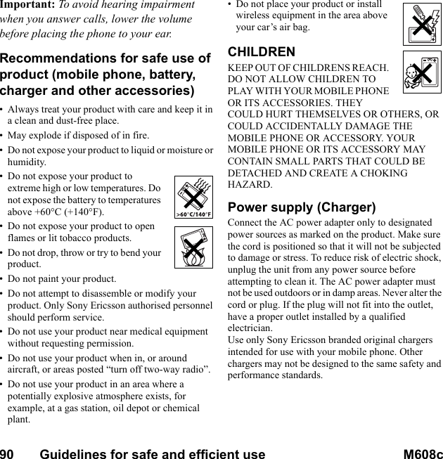 90       Guidelines for safe and efficient use M608c    This is the Internet version of the user&apos;s guide. © Print only for private use.Important: To avoid hearing impairment when you answer calls, lower the volume before placing the phone to your ear.Recommendations for safe use of product (mobile phone, battery, charger and other accessories)• Always treat your product with care and keep it in a clean and dust-free place.• May explode if disposed of in fire.• Do not expose your product to liquid or moisture or humidity.• Do not expose your product to extreme high or low temperatures. Do not expose the battery to temperatures above +60°C (+140°F).• Do not expose your product to open flames or lit tobacco products.• Do not drop, throw or try to bend your product.• Do not paint your product.• Do not attempt to disassemble or modify your product. Only Sony Ericsson authorised personnel should perform service.• Do not use your product near medical equipment without requesting permission.• Do not use your product when in, or around aircraft, or areas posted “turn off two-way radio”.• Do not use your product in an area where a potentially explosive atmosphere exists, for example, at a gas station, oil depot or chemical plant.• Do not place your product or install wireless equipment in the area above your car’s air bag.CHILDRENKEEP OUT OF CHILDRENS REACH. DO NOT ALLOW CHILDREN TO PLAY WITH YOUR MOBILE PHONE OR ITS ACCESSORIES. THEY COULD HURT THEMSELVES OR OTHERS, OR COULD ACCIDENTALLY DAMAGE THE MOBILE PHONE OR ACCESSORY. YOUR MOBILE PHONE OR ITS ACCESSORY MAY CONTAIN SMALL PARTS THAT COULD BE DETACHED AND CREATE A CHOKING HAZARD.Power supply (Charger)Connect the AC power adapter only to designated power sources as marked on the product. Make sure the cord is positioned so that it will not be subjected to damage or stress. To reduce risk of electric shock, unplug the unit from any power source before attempting to clean it. The AC power adapter must not be used outdoors or in damp areas. Never alter the cord or plug. If the plug will not fit into the outlet, have a proper outlet installed by a qualified electrician.Use only Sony Ericsson branded original chargers intended for use with your mobile phone. Other chargers may not be designed to the same safety and performance standards. 