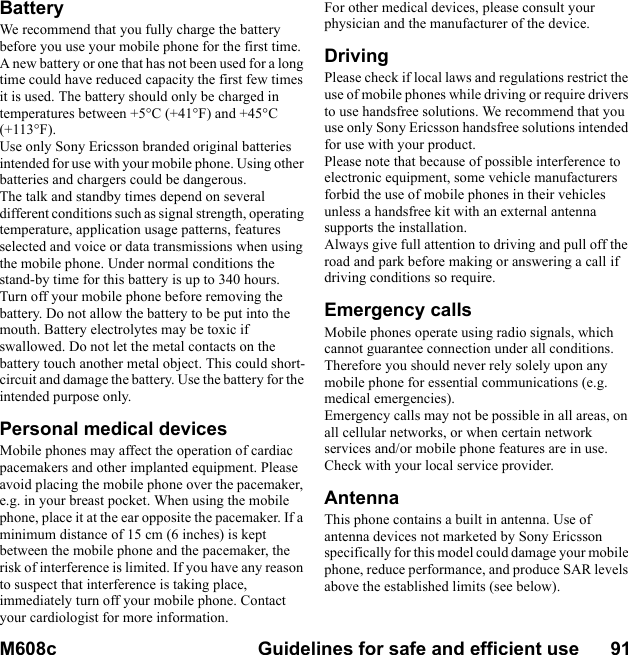 M608c Guidelines for safe and efficient use      91    This is the Internet version of the user&apos;s guide. © Print only for private use.BatteryWe recommend that you fully charge the battery before you use your mobile phone for the first time. A new battery or one that has not been used for a long time could have reduced capacity the first few times it is used. The battery should only be charged in temperatures between +5°C (+41°F) and +45°C (+113°F).Use only Sony Ericsson branded original batteries intended for use with your mobile phone. Using other batteries and chargers could be dangerous.The talk and standby times depend on several different conditions such as signal strength, operating temperature, application usage patterns, features selected and voice or data transmissions when using the mobile phone. Under normal conditions the stand-by time for this battery is up to 340 hours.Turn off your mobile phone before removing the battery. Do not allow the battery to be put into the mouth. Battery electrolytes may be toxic if swallowed. Do not let the metal contacts on the battery touch another metal object. This could short-circuit and damage the battery. Use the battery for the intended purpose only.Personal medical devicesMobile phones may affect the operation of cardiac pacemakers and other implanted equipment. Please avoid placing the mobile phone over the pacemaker, e.g. in your breast pocket. When using the mobile phone, place it at the ear opposite the pacemaker. If a minimum distance of 15 cm (6 inches) is kept between the mobile phone and the pacemaker, the risk of interference is limited. If you have any reason to suspect that interference is taking place, immediately turn off your mobile phone. Contact your cardiologist for more information.For other medical devices, please consult your physician and the manufacturer of the device.DrivingPlease check if local laws and regulations restrict the use of mobile phones while driving or require drivers to use handsfree solutions. We recommend that you use only Sony Ericsson handsfree solutions intended for use with your product.Please note that because of possible interference to electronic equipment, some vehicle manufacturers forbid the use of mobile phones in their vehicles unless a handsfree kit with an external antenna supports the installation.Always give full attention to driving and pull off the road and park before making or answering a call if driving conditions so require.Emergency callsMobile phones operate using radio signals, which cannot guarantee connection under all conditions. Therefore you should never rely solely upon any mobile phone for essential communications (e.g. medical emergencies).Emergency calls may not be possible in all areas, on all cellular networks, or when certain network services and/or mobile phone features are in use. Check with your local service provider.AntennaThis phone contains a built in antenna. Use of antenna devices not marketed by Sony Ericsson specifically for this model could damage your mobile phone, reduce performance, and produce SAR levels above the established limits (see below).