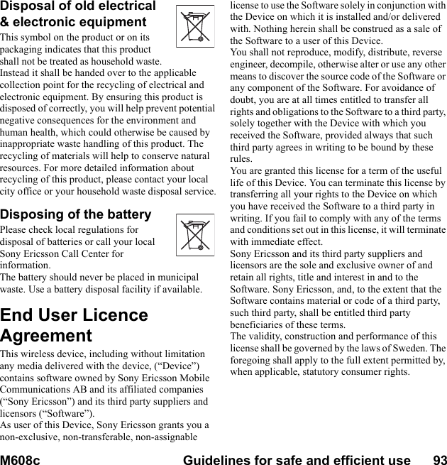M608c Guidelines for safe and efficient use      93    This is the Internet version of the user&apos;s guide. © Print only for private use.Disposal of old electrical &amp; electronic equipmentThis symbol on the product or on its packaging indicates that this product shall not be treated as household waste. Instead it shall be handed over to the applicable collection point for the recycling of electrical and electronic equipment. By ensuring this product is disposed of correctly, you will help prevent potential negative consequences for the environment and human health, which could otherwise be caused by inappropriate waste handling of this product. The recycling of materials will help to conserve natural resources. For more detailed information about recycling of this product, please contact your local city office or your household waste disposal service.Disposing of the batteryPlease check local regulations for disposal of batteries or call your local Sony Ericsson Call Center for information.The battery should never be placed in municipal waste. Use a battery disposal facility if available.End User Licence AgreementThis wireless device, including without limitation any media delivered with the device, (“Device”) contains software owned by Sony Ericsson MobileCommunications AB and its affiliated companies (“Sony Ericsson”) and its third party suppliers and licensors (“Software”).As user of this Device, Sony Ericsson grants you a non-exclusive, non-transferable, non-assignable license to use the Software solely in conjunction with the Device on which it is installed and/or delivered with. Nothing herein shall be construed as a sale of the Software to a user of this Device.You shall not reproduce, modify, distribute, reverse engineer, decompile, otherwise alter or use any other means to discover the source code of the Software or any component of the Software. For avoidance of doubt, you are at all times entitled to transfer all rights and obligations to the Software to a third party, solely together with the Device with which you received the Software, provided always that such third party agrees in writing to be bound by these rules.You are granted this license for a term of the useful life of this Device. You can terminate this license by transferring all your rights to the Device on which you have received the Software to a third party in writing. If you fail to comply with any of the terms and conditions set out in this license, it will terminate with immediate effect.Sony Ericsson and its third party suppliers and licensors are the sole and exclusive owner of and retain all rights, title and interest in and to the Software. Sony Ericsson, and, to the extent that the Software contains material or code of a third party, such third party, shall be entitled third party beneficiaries of these terms.The validity, construction and performance of this license shall be governed by the laws of Sweden. The foregoing shall apply to the full extent permitted by, when applicable, statutory consumer rights.