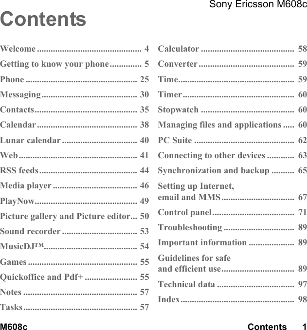 M608c Contents      1  Sony Ericsson M608c  This is the Internet version of the user&apos;s guide. © Print only for private use.ContentsWelcome .............................................. 4Getting to know your phone.............. 5Phone ................................................. 25Messaging .......................................... 30Contacts............................................. 35Calendar............................................ 38Lunar calendar ................................. 40Web.................................................... 41RSS feeds ........................................... 44Media player ..................................... 46PlayNow............................................. 49Picture gallery and Picture editor... 50Sound recorder ................................. 53MusicDJ™......................................... 54Games ................................................ 55Quickoffice and Pdf+ ....................... 55Notes .................................................. 57Tasks.................................................. 57Calculator .........................................  58Converter ..........................................  59Time...................................................  59Timer.................................................  60Stopwatch .........................................  60Managing files and applications .....  60PC Suite ............................................  62Connecting to other devices ............  63Synchronization and backup ..........  65Setting up Internet,email and MMS ................................  67Control panel....................................  71Troubleshooting ...............................  89Important information ....................  89Guidelines for safeand efficient use................................  89Technical data ..................................  97Index..................................................  98