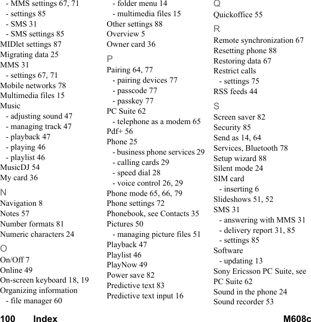 100       Index M608c    This is the Internet version of the user&apos;s guide. © Print only for private use.- MMS settings 67, 71- settings 85- SMS 31- SMS settings 85MIDlet settings 87Migrating data 25MMS 31- settings 67, 71Mobile networks 78Multimedia files 15Music- adjusting sound 47- managing track 47- playback 47- playing 46- playlist 46MusicDJ 54My card 36NNavigation 8Notes 57Number formats 81Numeric characters 24OOn/Off 7Online 49On-screen keyboard 18, 19Organizing information- file manager 60- folder menu 14- multimedia files 15Other settings 88Overview 5Owner card 36PPairing 64, 77- pairing devices 77- passcode 77- passkey 77PC Suite 62- telephone as a modem 65Pdf+ 56Phone 25- business phone services 29- calling cards 29- speed dial 28- voice control 26, 29Phone mode 65, 66, 79Phone settings 72Phonebook, see Contacts 35Pictures 50- managing picture files 51Playback 47Playlist 46PlayNow 49Power save 82Predictive text 83Predictive text input 16QQuickoffice 55RRemote synchronization 67Resetting phone 88Restoring data 67Restrict calls- settings 75RSS feeds 44SScreen saver 82Security 85Send as 14, 64Services, Bluetooth 78Setup wizard 88Silent mode 24SIM card- inserting 6Slideshows 51, 52SMS 31- answering with MMS 31- delivery report 31, 85- settings 85Software- updating 13Sony Ericsson PC Suite, see PC Suite 62Sound in the phone 24Sound recorder 53