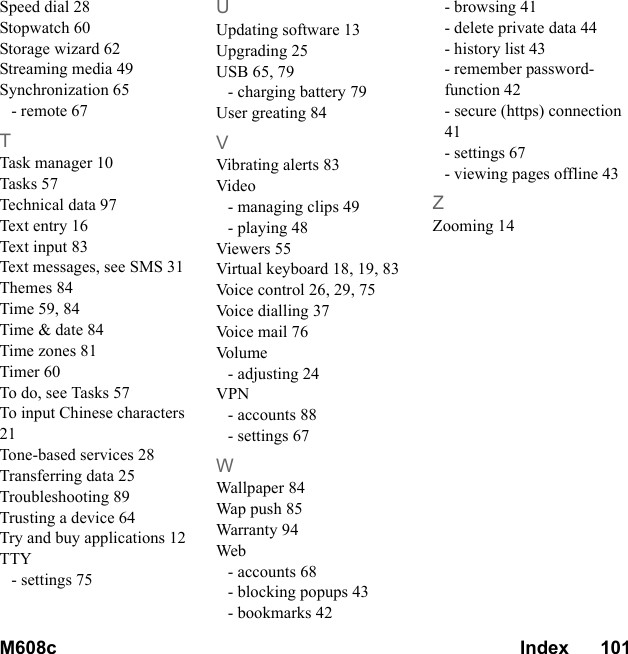M608c Index      101    This is the Internet version of the user&apos;s guide. © Print only for private use.Speed dial 28Stopwatch 60Storage wizard 62Streaming media 49Synchronization 65- remote 67TTask manager 10Tasks 57Technical data 97Text entry 16Text input 83Text messages, see SMS 31Themes 84Time 59, 84Time &amp; date 84Time zones 81Timer 60To do, see Tasks 57To input Chinese characters 21Tone-based services 28Transferring data 25Troubleshooting 89Trusting a device 64Try and buy applications 12TTY- settings 75UUpdating software 13Upgrading 25USB 65, 79- charging battery 79User greating 84VVibrating alerts 83Video- managing clips 49- playing 48Viewers 55Virtual keyboard 18, 19, 83Voice control 26, 29, 75Voice dialling 37Voice mail 76Vo l u m e- adjusting 24VPN- accounts 88- settings 67WWallpaper 84Wap push 85Warranty 94Web- accounts 68- blocking popups 43- bookmarks 42- browsing 41- delete private data 44- history list 43- remember password-function 42- secure (https) connection 41- settings 67- viewing pages offline 43ZZooming 14