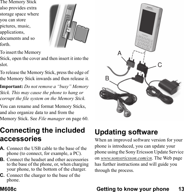 M608c Getting to know your phone      13    This is the Internet version of the user&apos;s guide. © Print only for private use.The Memory Stick also provides extra storage space where you can store pictures, music, applications, documents and so forth.To insert the Memory Stick, open the cover and then insert it into the slot.To release the Memory Stick, press the edge of the Memory Stick inwards and then release it.Important: Do not remove a “busy” Memory Stick. This may cause the phone to hang or corrupt the file system on the Memory Stick.You can rename and format Memory Sticks, and also organize data to and from the Memory Stick. See File manager on page 60.Connecting the included accessoriesA. Connect the USB cable to the base of the phone (to connect, for example, a PC).B. Connect the headset and other accessories to the base of the phone, or, when charging your phone, to the bottom of the charger.C. Connect the charger to the base of the phone.Updating softwareWhen an improved software version for your phone is introduced, you can update your phone using the Sony Ericsson Update Service on www.sonyericsson.com/cn. The Web page has further instructions and will guide you through the process.ABC