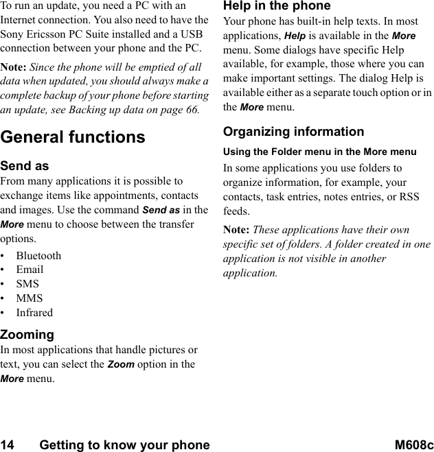 14       Getting to know your phone M608c    This is the Internet version of the user&apos;s guide. © Print only for private use.To run an update, you need a PC with an Internet connection. You also need to have the Sony Ericsson PC Suite installed and a USB connection between your phone and the PC.Note: Since the phone will be emptied of all data when updated, you should always make a complete backup of your phone before starting an update, see Backing up data on page 66.General functionsSend asFrom many applications it is possible to exchange items like appointments, contacts and images. Use the command Send as in the More menu to choose between the transfer options.• Bluetooth•Email•SMS•MMS•InfraredZoomingIn most applications that handle pictures or text, you can select the Zoom option in the More menu.Help in the phoneYour phone has built-in help texts. In most applications, Help is available in the More menu. Some dialogs have specific Help available, for example, those where you can make important settings. The dialog Help is available either as a separate touch option or in the More menu.Organizing informationUsing the Folder menu in the More menuIn some applications you use folders to organize information, for example, your contacts, task entries, notes entries, or RSS feeds.Note: These applications have their own specific set of folders. A folder created in one application is not visible in another application.