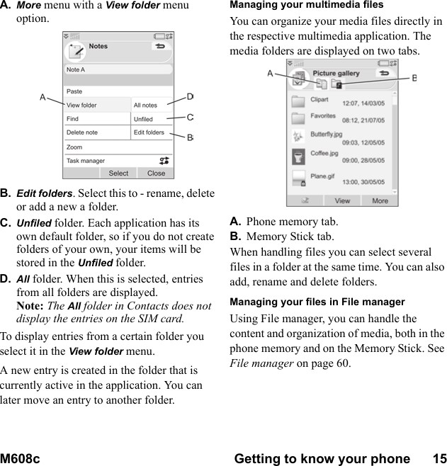 M608c Getting to know your phone      15    This is the Internet version of the user&apos;s guide. © Print only for private use.A. More menu with a View folder menu option.B. Edit folders. Select this to - rename, delete or add a new a folder.C. Unfiled folder. Each application has its own default folder, so if you do not create folders of your own, your items will be stored in the Unfiled folder.D. All folder. When this is selected, entries from all folders are displayed.Note: The All folder in Contacts does not display the entries on the SIM card.To display entries from a certain folder you select it in the View folder menu.A new entry is created in the folder that is currently active in the application. You can later move an entry to another folder.Managing your multimedia filesYou can organize your media files directly in the respective multimedia application. The media folders are displayed on two tabs.A. Phone memory tab.B. Memory Stick tab.When handling files you can select several files in a folder at the same time. You can also add, rename and delete folders.Managing your files in File managerUsing File manager, you can handle the content and organization of media, both in the phone memory and on the Memory Stick. See File manager on page 60.