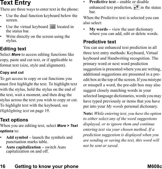 16       Getting to know your phone M608c    This is the Internet version of the user&apos;s guide. © Print only for private use.Text EntryThere are three ways to enter text in the phone:• Use the dual function keyboard below the screen.• Use the virtual keyboard   located in the status bar.• Write directly on the screen using the stylus.Editing textSelect More to access editing functions like copy, paste and cut text, or if applicable to format text (size, style and alignment).Copy and cutTo get access to copy or cut functions you must first highlight the text. To highlight text with the stylus, hold the stylus on the end of the text, wait a moment, and then drag the stylus across the text you wish to copy or cut. To highlight text with the keyboard, see Highlighting text on page 19.Text optionsWhen you are editing text, select More &gt; Text options to:•Add symbol – launch the symbols and punctuation marks table.•Auto capitalization – switch Auto capitalization on and off.•Predictive text – enable or disable enhanced text prediction,   in the status bar.When the Predictive text is selected you can also select:•My words – view the user dictionary where you can add, edit or delete words.Predictive textYou can use enhanced text prediction in all three text entry methods: Keyboard, Virtual keyboard and Handwriting recognition. The primary word or next word prediction suggestion is presented where you are writing, additional suggestions are presented in a pre-edit box at the top of the screen. If you mistype or misspell a word, the pre-edit box may also suggest closely matching words in your selected language dictionaries, words you may have typed previously or items that you have put into your My words personal dictionary.Note: While entering text, you have the option to either select any of the word suggestions displayed, or to ignore them and continue entering text via your chosen method. If a prediction suggestion is displayed when you are sending or saving the text, this word will not be sent or saved.