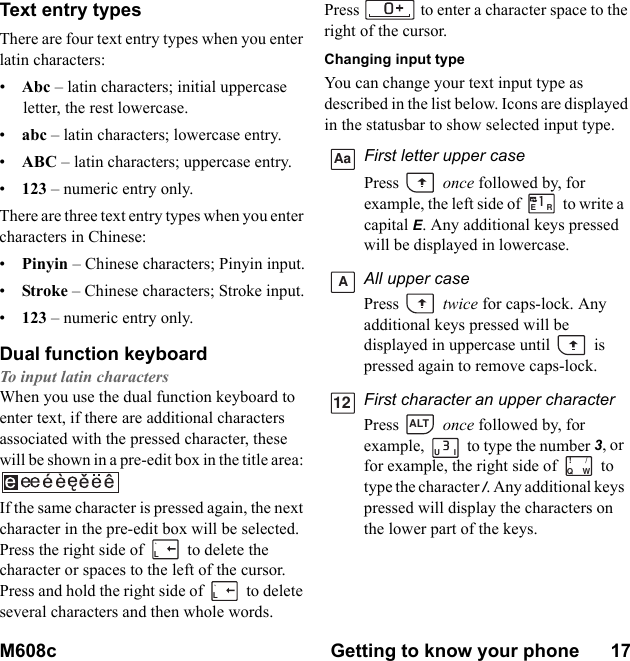 M608c Getting to know your phone      17    This is the Internet version of the user&apos;s guide. © Print only for private use.Text entry typesThere are four text entry types when you enter latin characters:•    Abc – latin characters; initial uppercase letter, the rest lowercase.•    abc – latin characters; lowercase entry.•    ABC – latin characters; uppercase entry.•    123 – numeric entry only.There are three text entry types when you enter characters in Chinese:•    Pinyin – Chinese characters; Pinyin input.•    Stroke – Chinese characters; Stroke input.•    123 – numeric entry only.Dual function keyboardTo input latin charactersWhen you use the dual function keyboard to enter text, if there are additional characters associated with the pressed character, these will be shown in a pre-edit box in the title area: If the same character is pressed again, the next character in the pre-edit box will be selected. Press the right side of   to delete the character or spaces to the left of the cursor. Press and hold the right side of   to delete several characters and then whole words.Press  to enter a character space to the right of the cursor.Changing input typeYou can change your text input type as described in the list below. Icons are displayed in the statusbar to show selected input type.L`L`First letter upper casePress  once followed by, for example, the left side of   to write a capital E. Any additional keys pressed will be displayed in lowercase.All upper casePress  twice for caps-lock. Any additional keys pressed will be displayed in uppercase until   is pressed again to remove caps-lock.First character an upper characterPress  once followed by, for example,   to type the number 3, or for example, the right side of   to type the character /. Any additional keys pressed will display the characters on the lower part of the keys.AaERA12ALTUIQW!/