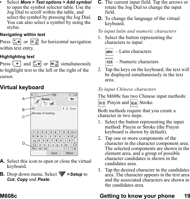 M608c Getting to know your phone      19    This is the Internet version of the user&apos;s guide. © Print only for private use.• Select More &gt; Text options &gt; Add symbol to open the symbol selector table. Use the Jog Dial to scroll within the table, and select the symbol by pressing the Jog Dial. You can also select a symbol by using the stylus.Navigating within textPress  or  for horizontal navigation within text entry.Highlighting textPress  and  or  simultaneously to highlight text to the left or the right of the cursor.Virtual keyboardA. Select this icon to open or close the virtual keyboard.B. Drop down menu. Select   &gt; Setup to Cut, Copy and Paste.C. The current input field. Tap the arrows or rotate the Jog Dial to change the input field.D. To change the language of the virtual keyboard.To input latin and numeric characters1. Select the button representing the characters to input: – Latin characters – Numeric characters2. Tap the keys on the keyboard; the text will be displayed simultaneously in the text area.To input Chinese charactersThe M608c has two Chinese input methods:   Pinyin and   Stroke.Both methods require that you create a character in two steps.1. Select the button representing the input method: Pinyin or Stroke (the Pinyin keyboard is shown by default).2. Tap one or more components of the character in the character component area. The selected components are shown in the element area, and a group of possible character candidates is shown in the candidates area.3. Tap the desired character in the candidates area. The character appears in the text area and the associated characters are shown in the candidates area.