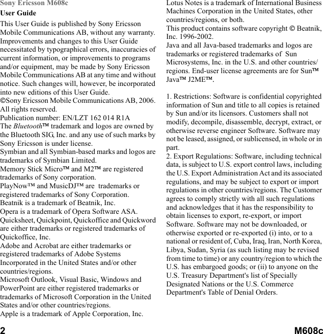 2        M608c    This is the Internet version of the user&apos;s guide. © Print only for private use.Sony Ericsson M608cUser GuideThis User Guide is published by Sony Ericsson Mobile Communications AB, without any warranty. Improvements and changes to this User Guide necessitated by typographical errors, inaccuracies of current information, or improvements to programs and/or equipment, may be made by Sony Ericsson Mobile Communications AB at any time and without notice. Such changes will, however, be incorporated into new editions of this User Guide.Sony Ericsson Mobile Communications AB, 2006. All rights reserved.Publication number: EN/LZT 162 014 R1AThe Bluetooth trademark and logos are owned by the Bluetooth SIG, Inc. and any use of such marks by Sony Ericsson is under license.Symbian and all Symbian-based marks and logos are trademarks of Symbian Limited.Memory Stick Micro and M2 are registered trademarks of Sony corporation.PlayNow™ and MusicDJ™ are  trademarks or registered trademarks of Sony Corporation.Beatnik is a trademark of Beatnik, Inc.Opera is a trademark of Opera Software ASA.Quicksheet, Quickpoint, Quickoffice and Quickword are either trademarks or registered trademarks of Quickoffice, Inc.Adobe and Acrobat are either trademarks or registered trademarks of Adobe Systems Incorporated in the United States and/or other countries/regions.Microsoft Outlook, Visual Basic, Windows and PowerPoint are either registered trademarks or trademarks of Microsoft Corporation in the United States and/or other countries/regions.Apple is a trademark of Apple Corporation, Inc.Lotus Notes is a trademark of International Business Machines Corporation in the United States, other countries/regions, or both.This product contains software copyright  Beatnik, Inc. 1996-2002. Java and all Java-based trademarks and logos are trademarks or registered trademarks of  Sun Microsystems, Inc. in the U.S. and other countries/regions. End-user license agreements are for Sun Java J2ME.1. Restrictions: Software is confidential copyrighted information of Sun and title to all copies is retained by Sun and/or its licensors. Customers shall not modify, decompile, disassemble, decrypt, extract, or otherwise reverse engineer Software. Software may not be leased, assigned, or sublicensed, in whole or in part.2. Export Regulations: Software, including technical data, is subject to U.S. export control laws, including the U.S. Export Administration Act and its associated regulations, and may be subject to export or import regulations in other countries/regions. The Customer agrees to comply strictly with all such regulations and acknowledges that it has the responsibility to obtain licenses to export, re-export, or import Software. Software may not be downloaded, or otherwise exported or re-exported (i) into, or to a national or resident of, Cuba, Iraq, Iran, North Korea, Libya, Sudan, Syria (as such listing may be revised from time to time) or any country/region to which the U.S. has embargoed goods; or (ii) to anyone on the U.S. Treasury Department&apos;s list of Specially Designated Nations or the U.S. Commerce Department&apos;s Table of Denial Orders.