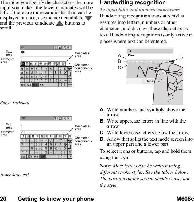 20       Getting to know your phone M608c    This is the Internet version of the user&apos;s guide. © Print only for private use.The more you specify the character - the more input you make - the fewer candidates will be left. If there are more candidates than can be displayed at once, use the next candidate   and the previous candidate  buttons to scroll. Pinyin keyboard Stroke keyboardHandwriting recognitionTo input latin and numeric charactersHandwriting recognition translates stylus gestures into letters, numbers or other characters, and displays these characters as text. Handwriting recognition is only active in places where text can be entered.A. Write numbers and symbols above the arrow.B. Write uppercase letters in line with the arrow.C. Write lowercase letters below the arrow.D. Arrow that splits the text mode screen into an upper part and a lower part.To select icons or buttons, tap and hold them using the stylus.Note: Most letters can be written using different stroke styles. See the tables below. The position on the screen decides case, not the style.Te x t areaElements areaCandiates areaCharacter components areaTe x t areaElements areaCandiates areaCharacter components areaToDanDoneACBD