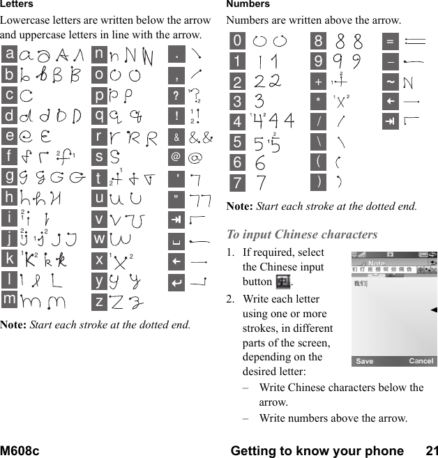 M608c Getting to know your phone      21    This is the Internet version of the user&apos;s guide. © Print only for private use.LettersLowercase letters are written below the arrow and uppercase letters in line with the arrow.Note: Start each stroke at the dotted end.NumbersNumbers are written above the arrow.Note: Start each stroke at the dotted end.To input Chinese characters1. If required, select the Chinese input button . 2. Write each letter using one or more strokes, in different parts of the screen, depending on the desired letter:– Write Chinese characters below the arrow.– Write numbers above the arrow.abcdefghklmnopqrstuvyzwx12ij11111121222222,.?!&amp;@&quot;&apos;013456789+*/\()=2