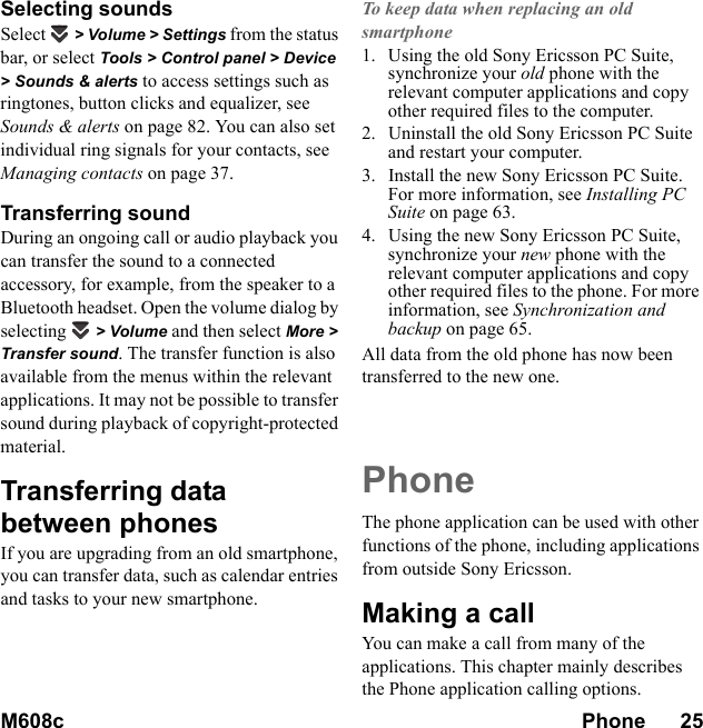 M608c Phone      25    This is the Internet version of the user&apos;s guide. © Print only for private use.Selecting soundsSelect  &gt; Volume &gt; Settings from the status bar, or select Tools &gt; Control panel &gt; Device &gt; Sounds &amp; alerts to access settings such as ringtones, button clicks and equalizer, see Sounds &amp; alerts on page 82. You can also set individual ring signals for your contacts, see Managing contacts on page 37.Transferring soundDuring an ongoing call or audio playback you can transfer the sound to a connected accessory, for example, from the speaker to a Bluetooth headset. Open the volume dialog by selecting  &gt; Volume and then select More &gt; Transfer sound. The transfer function is also available from the menus within the relevant applications. It may not be possible to transfer sound during playback of copyright-protected material.Transferring data between phonesIf you are upgrading from an old smartphone, you can transfer data, such as calendar entries and tasks to your new smartphone.To keep data when replacing an old smartphone1. Using the old Sony Ericsson PC Suite, synchronize your old phone with the relevant computer applications and copy other required files to the computer.2. Uninstall the old Sony Ericsson PC Suite and restart your computer.3. Install the new Sony Ericsson PC Suite. For more information, see Installing PC Suite on page 63.4. Using the new Sony Ericsson PC Suite, synchronize your new phone with the relevant computer applications and copy other required files to the phone. For more information, see Synchronization and backup on page 65.All data from the old phone has now been transferred to the new one.PhoneThe phone application can be used with other functions of the phone, including applications from outside Sony Ericsson.Making a callYou can make a call from many of the applications. This chapter mainly describes the Phone application calling options.