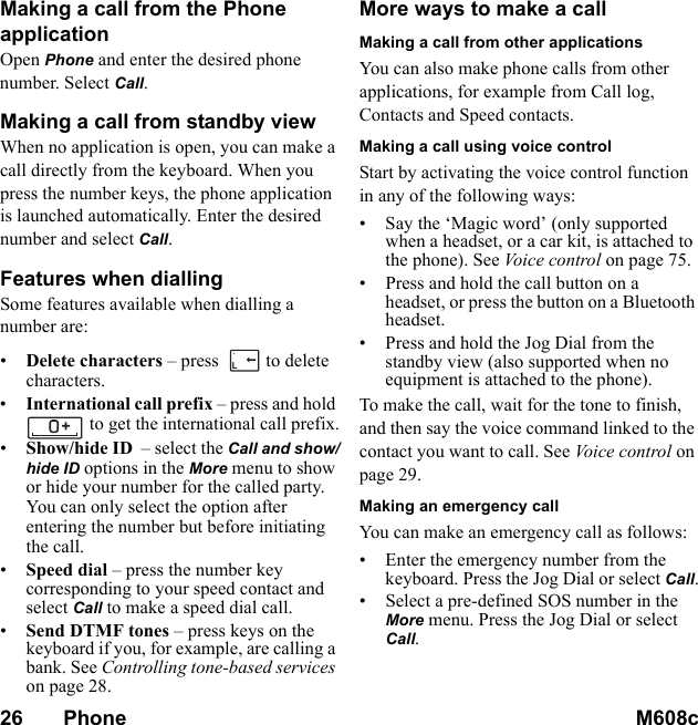 26       Phone M608c    This is the Internet version of the user&apos;s guide. © Print only for private use.Making a call from the Phone applicationOpen Phone and enter the desired phone number. Select Call.Making a call from standby viewWhen no application is open, you can make a call directly from the keyboard. When you press the number keys, the phone application is launched automatically. Enter the desired number and select Call.Features when diallingSome features available when dialling a number are:•Delete characters – press   to delete characters.•International call prefix – press and hold to get the international call prefix.•Show/hide ID  – select the Call and show/hide ID options in the More menu to show or hide your number for the called party. You can only select the option after entering the number but before initiating the call.•Speed dial – press the number key corresponding to your speed contact and select Call to make a speed dial call.•Send DTMF tones – press keys on the keyboard if you, for example, are calling a bank. See Controlling tone-based services on page 28.More ways to make a callMaking a call from other applicationsYou can also make phone calls from other applications, for example from Call log, Contacts and Speed contacts.Making a call using voice controlStart by activating the voice control function in any of the following ways:• Say the ‘Magic word’ (only supported when a headset, or a car kit, is attached to the phone). See Voice control on page 75.• Press and hold the call button on a headset, or press the button on a Bluetooth headset.• Press and hold the Jog Dial from the standby view (also supported when no equipment is attached to the phone).To make the call, wait for the tone to finish, and then say the voice command linked to the contact you want to call. See Vo i ce cont ro l  on page 29.Making an emergency callYou can make an emergency call as follows:• Enter the emergency number from the keyboard. Press the Jog Dial or select Call.• Select a pre-defined SOS number in the More menu. Press the Jog Dial or select Call.L`