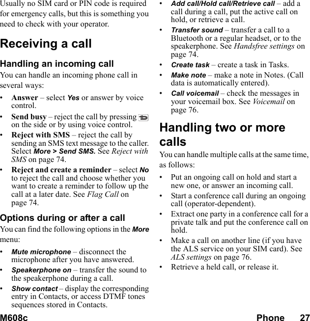 M608c Phone      27    This is the Internet version of the user&apos;s guide. © Print only for private use.Usually no SIM card or PIN code is required for emergency calls, but this is something you need to check with your operator.Receiving a callHandling an incoming callYou can handle an incoming phone call in several ways:•Answer – select Yes or answer by voice control.•Send busy – reject the call by pressing   on the side or by using voice control.•Reject with SMS – reject the call by sending an SMS text message to the caller. Select More &gt; Send SMS. See Reject with SMS on page 74.•Reject and create a reminder – select No to reject the call and choose whether you want to create a reminder to follow up the call at a later date. See Flag Call on page 74.Options during or after a callYou can find the following options in the More menu:•Mute microphone – disconnect the microphone after you have answered.•Speakerphone on – transfer the sound to the speakerphone during a call.•Show contact – display the corresponding entry in Contacts, or access DTMF tones sequences stored in Contacts.•Add call/Hold call/Retrieve call – add a call during a call, put the active call on hold, or retrieve a call.•Transfer sound – transfer a call to a Bluetooth or a regular headset, or to the speakerphone. See Handsfree settings on page 74.•Create task – create a task in Tasks.•Make note – make a note in Notes. (Call data is automatically entered).•Call voicemail – check the messages in your voicemail box. See Voicemail on page 76.Handling two or more callsYou can handle multiple calls at the same time, as follows:• Put an ongoing call on hold and start a new one, or answer an incoming call.• Start a conference call during an ongoing call (operator-dependent).• Extract one party in a conference call for a private talk and put the conference call on hold.• Make a call on another line (if you have the ALS service on your SIM card). See ALS settings on page 76.• Retrieve a held call, or release it.