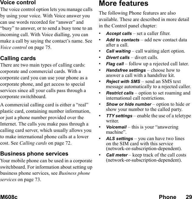 M608c Phone      29    This is the Internet version of the user&apos;s guide. © Print only for private use.Voice controlThe voice control option lets you manage calls by using your voice. With Voice answer you can use words recorded for “answer” and “busy” to answer, or to send a busy tone to an incoming call. With Voice dialling, you can make a call by saying the contact’s name. See Voice control on page 75.Calling cardsThere are two main types of calling cards: corporate and commercial cards. With a corporate card you can use your phone as a corporate phone, and get access to special services since all your calls pass through a corporate switchboard.A commercial calling card is either a “real” plastic card, containing number information, or just a phone number provided over the Internet. The calls you make pass through a calling card server, which usually allows you to make international phone calls at a lower cost. See Calling cards on page 72.Business phone servicesYour mobile phone can be used in a corporate switchboard. For information about setting up business phone services, see Business phone services on page 73.More featuresThe following Phone features are also available. These are described in more detail in the Control panel chapter:•Accept calls – set a caller filter.•Add to contacts – add new contact data after a call.•Call waiting – call waiting alert option.•Divert calls – divert calls.•Flag call – follow up a rejected call later.•Handsfree settings – choose how to answer a call with a handsfree kit. •Reject with SMS – send an SMS text message automatically to a rejected caller. •Restrict calls – option to set roaming and international call restrictions.•Show or hide number – option to hide or show your number to the called party. •TTY settings – enable the use of a teletype writer.•Voicemail – this is your “answering machine”.•ALS settings – you can have two lines on the SIM card with this service (network-or-subscription-dependent).•Call meter – keep track of the call costs (network-or-subscription-dependent).