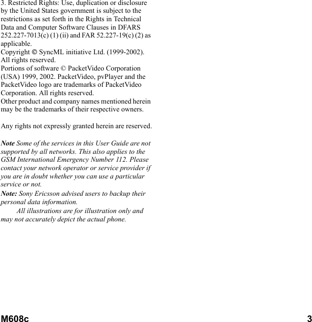 M608c       3    This is the Internet version of the user&apos;s guide. © Print only for private use.3. Restricted Rights: Use, duplication or disclosure by the United States government is subject to the restrictions as set forth in the Rights in Technical Data and Computer Software Clauses in DFARS 252.227-7013(c) (1) (ii) and FAR 52.227-19(c) (2) as applicable.Copyright  SyncML initiative Ltd. (1999-2002). All rights reserved.Portions of software © PacketVideo Corporation (USA) 1999, 2002. PacketVideo, pvPlayer and the PacketVideo logo are trademarks of PacketVideo Corporation. All rights reserved. Other product and company names mentioned herein may be the trademarks of their respective owners.Any rights not expressly granted herein are reserved.Note Some of the services in this User Guide are not supported by all networks. This also applies to the GSM International Emergency Number 112. Please contact your network operator or service provider if you are in doubt whether you can use a particular service or not.Note: Sony Ericsson advised users to backup their  personal data information.All illustrations are for illustration only and may not accurately depict the actual phone.