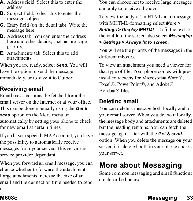 M608c Messaging      33    This is the Internet version of the user&apos;s guide. © Print only for private use.A. Address field. Select this to enter the address.B. Subject field. Select this to enter the message subject.C. Entry field (on the detail tab). Write the message here.D. Address tab. You can enter the address here and other details, such as message priority.E. Attachments tab. Select this to add attachments.When you are ready, select Send. You will have the option to send the message immediately, or to save it to Outbox.Receiving emailEmail messages must be fetched from the email server on the Internet or at your office. This can be done manually using the Get &amp; send option on the More menu or automatically by setting your phone to check for new email at certain times.If you have a special IMAP account, you have the possibility to automatically receive messages from your server. This service is service provider-dependant.When you forward an email message, you can choose whether to forward the attachment. Large attachments increase the size of an email and the connection time needed to send it.You can choose not to receive large messages and only to receive a header.To view the body of an HTML-mail message with MHTML-formatting select More &gt; Settings &gt; Display MHTML. To fit the text to the width of the screen also select Messaging &gt; Settings &gt; Always fit to screen.You will see the priority of the messages in the different inboxes.To view an attachment you need a viewer for that type of file. Your phone comes with pre-installed viewers for Microsoft® Word®, Excel®, PowerPoint®, and Adobe® Acrobat® files.Deleting emailYou can delete a message both locally and on your email server. When you delete it locally, the message body and attachments are deleted but the heading remains. You can fetch the message again later with the Get &amp; send option. When you delete the message on your server, it is deleted both in your phone and on your server.More about MessagingSome common messaging and email functions are described below.