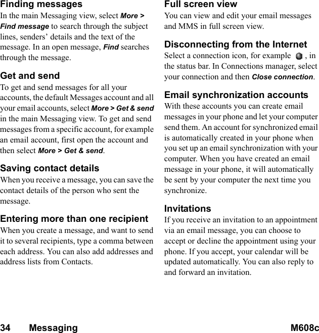 34       Messaging M608c    This is the Internet version of the user&apos;s guide. © Print only for private use.Finding messagesIn the main Messaging view, select More &gt; Find message to search through the subject lines, senders’ details and the text of the message. In an open message, Find searches through the message.Get and sendTo get and send messages for all your accounts, the default Messages account and all your email accounts, select More &gt; Get &amp; send in the main Messaging view. To get and send messages from a specific account, for example an email account, first open the account and then select More &gt; Get &amp; send.Saving contact detailsWhen you receive a message, you can save the contact details of the person who sent the message.Entering more than one recipientWhen you create a message, and want to send it to several recipients, type a comma between each address. You can also add addresses and address lists from Contacts.Full screen viewYou can view and edit your email messages and MMS in full screen view.Disconnecting from the InternetSelect a connection icon, for example  , in the status bar. In Connections manager, select your connection and then Close connection.Email synchronization accounts With these accounts you can create email messages in your phone and let your computer send them. An account for synchronized email is automatically created in your phone when you set up an email synchronization with your computer. When you have created an email message in your phone, it will automatically be sent by your computer the next time you synchronize.InvitationsIf you receive an invitation to an appointment via an email message, you can choose to accept or decline the appointment using your phone. If you accept, your calendar will be updated automatically. You can also reply to and forward an invitation.