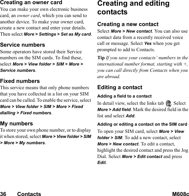 36       Contacts M608c    This is the Internet version of the user&apos;s guide. © Print only for private use.Creating an owner cardYou can make your own electronic business card, an owner card, which you can send to another device. To make your owner card, create a new contact and enter your details. Then select More &gt; Settings &gt; Set as My card.Service numbersSome operators have stored their Service numbers on the SIM cards. To find these, select More &gt; View folder &gt; SIM &gt; More &gt; Service numbers.Fixed numbersThis service means that only phone numbers that you have collected in a list on your SIM card can be called. To enable the service, select More &gt; View folder &gt; SIM &gt; More &gt; Fixed dialling &gt; Fixed numbers.My numbersTo store your own phone number, or to display it when stored, select More &gt; View folder &gt; SIM &gt; More &gt; My numbers.Creating and editing contactsCreating a new contactSelect More &gt; New contact. You can also use contact data from a recently received voice call or message. Select Yes when you get prompted to add to Contacts.Tip If you save your contacts’ numbers in the international number format, starting with +, you can call directly from Contacts when you are abroad.Editing a contactAdding a field to a contactIn detail view, select the links tab  . Select More &gt; Add field. Mark the desired field in the list and select Add.Adding or editing a contact on the SIM cardTo open your SIM card, select More &gt; View folder &gt; SIM. To add a new contact, select More &gt; New contact. To edit a contact, highlight the desired contact and press the Jog Dial. Select More &gt; Edit contact and press Edit.