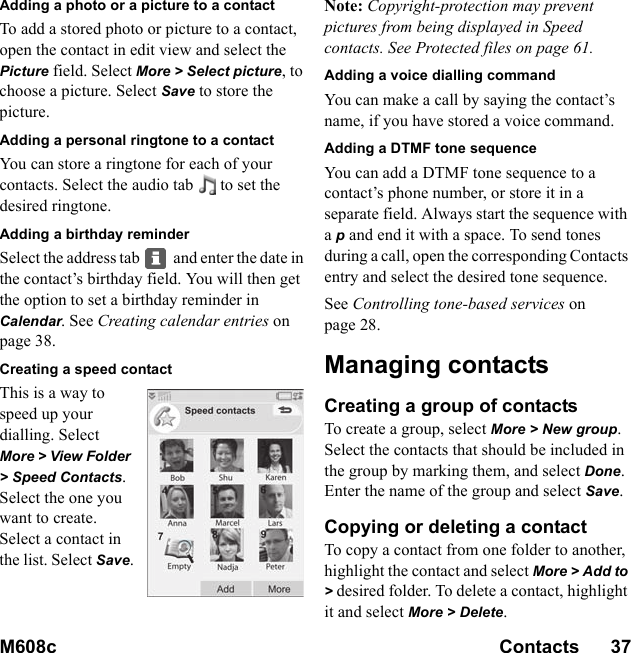 M608c Contacts      37    This is the Internet version of the user&apos;s guide. © Print only for private use.Adding a photo or a picture to a contactTo add a stored photo or picture to a contact, open the contact in edit view and select the Picture field. Select More &gt; Select picture, to choose a picture. Select Save to store the picture.Adding a personal ringtone to a contactYou can store a ringtone for each of your contacts. Select the audio tab to set the desired ringtone.Adding a birthday reminderSelect the address tab  and enter the date in the contact’s birthday field. You will then get the option to set a birthday reminder in Calendar. See Creating calendar entries on page 38.Creating a speed contactThis is a way to speed up your dialling. Select More &gt; View Folder &gt; Speed Contacts. Select the one you want to create. Select a contact in the list. Select Save.Note: Copyright-protection may prevent pictures from being displayed in Speed contacts. See Protected files on page 61.Adding a voice dialling commandYou can make a call by saying the contact’s name, if you have stored a voice command.Adding a DTMF tone sequenceYou can add a DTMF tone sequence to a contact’s phone number, or store it in a separate field. Always start the sequence with a p and end it with a space. To send tones during a call, open the corresponding Contacts entry and select the desired tone sequence.See Controlling tone-based services on page 28.Managing contactsCreating a group of contactsTo create a group, select More &gt; New group. Select the contacts that should be included in the group by marking them, and select Done. Enter the name of the group and select Save.Copying or deleting a contactTo copy a contact from one folder to another, highlight the contact and select More &gt; Add to &gt; desired folder. To delete a contact, highlight it and select More &gt; Delete.