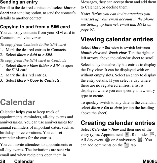 38       Calendar M608c    This is the Internet version of the user&apos;s guide. © Print only for private use.Sending an entryScroll to the desired contact and select More &gt; Send as &gt; sending option, to send the contact’s details to another contact.Copying to and from a SIM cardYou can copy contacts from your SIM card to Contacts, and vice versa:To copy from Contacts to the SIM card1. Mark the desired entries in Contacts.2. Select More &gt; Add to &gt; SIM.To copy from the SIM card to Contacts1. Select More &gt; View folder &gt; SIM to open the SIM card.2. Mark the desired entries.3. Select More &gt; Copy to Contacts.CalendarCalendar helps you to keep track of appointments, reminders, all-day events and anniversaries. You can use anniversaries for annual reminders of important dates, such as birthdays or celebrations. You can set reminder alarms for the entries.You can invite attendees to appointments or all-day events. The invitations are sent via email and when recipients open them in Messages, they can accept them and add them to Calendar, or decline them.Note: Before you can invite attendees you must set up your email account in the phone, see Setting up Internet, email and MMS on page 67.Viewing calendar entriesSelect More &gt; Set view to switch between Month view and Week view. Tap the right or left arrows above the calendar sheet to scroll.Select a day that already has entries to display the Day view. It can be displayed with or without empty slots. Select an entry to display the entry details. If you select a day where there are no registered entries, a list is displayed where you can specify a new entry type to create.To quickly switch to any date in the calendar, select More &gt; Go to date (or tap the heading above the sheet).Creating calendar entriesSelect Calendar &gt; New and then one of the entry types: Appointment , Reminder , All-day event  or Anniversary . You can add comments on the   tab.