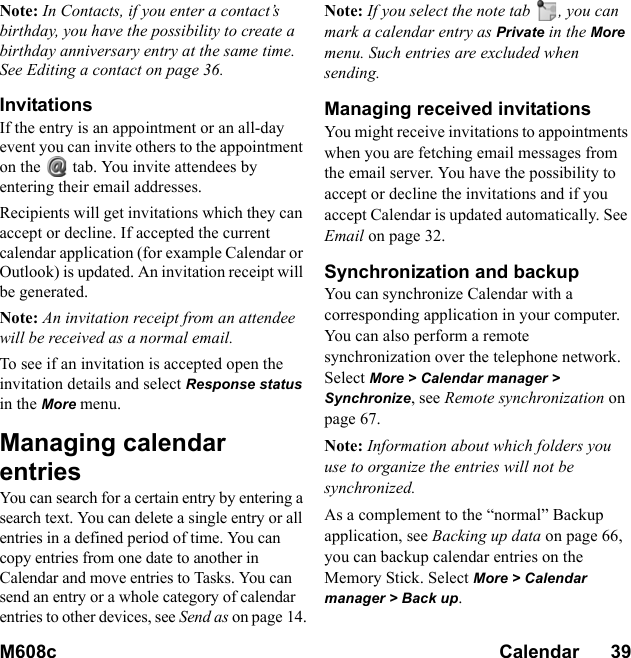 M608c Calendar      39    This is the Internet version of the user&apos;s guide. © Print only for private use.Note: In Contacts, if you enter a contact’s birthday, you have the possibility to create a birthday anniversary entry at the same time. See Editing a contact on page 36.InvitationsIf the entry is an appointment or an all-day event you can invite others to the appointment on the   tab. You invite attendees by entering their email addresses.Recipients will get invitations which they can accept or decline. If accepted the current calendar application (for example Calendar or Outlook) is updated. An invitation receipt will be generated.Note: An invitation receipt from an attendee will be received as a normal email.To see if an invitation is accepted open the invitation details and select Response status in the More menu.Managing calendar entriesYou can search for a certain entry by entering a search text. You can delete a single entry or all entries in a defined period of time. You can copy entries from one date to another in Calendar and move entries to Tasks. You can send an entry or a whole category of calendar entries to other devices, see Send as on page 14.Note: If you select the note tab  , you can mark a calendar entry as Private in the More menu. Such entries are excluded when sending.Managing received invitationsYou might receive invitations to appointments when you are fetching email messages from the email server. You have the possibility to accept or decline the invitations and if you accept Calendar is updated automatically. See Email on page 32.Synchronization and backupYou can synchronize Calendar with a corresponding application in your computer. You can also perform a remote synchronization over the telephone network. Select More &gt; Calendar manager &gt; Synchronize, see Remote synchronization on page 67.Note: Information about which folders you use to organize the entries will not be synchronized.As a complement to the “normal” Backup application, see Backing up data on page 66, you can backup calendar entries on the Memory Stick. Select More &gt; Calendar manager &gt; Back up.