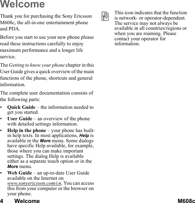 4       Welcome M608c    This is the Internet version of the user&apos;s guide. © Print only for private use.WelcomeThank you for purchasing the Sony Ericsson M608c, the all-in-one entertainment phone and PDA.Before you start to use your new phone please read these instructions carefully to enjoy maximum performance and a longer life service.The Getting to know your phone chapter in this User Guide gives a quick overview of the main functions of the phone, shortcuts and general information.The complete user documentation consists of the following parts:•Quick Guide – the information needed to get you started.•User Guide – an overview of the phone with detailed settings information.•Help in the phone – your phone has built-in help texts. In most applications, Help is available in the More menu. Some dialogs have specific Help available, for example, those where you can make important settings. The dialog Help is available either as a separate touch option or in the More menu.•Web Guide – an up-to-date User Guide available on the Internet on www.sonyericsson.com/cn. You can access this from your computer or the browser on your phone.This icon indicates that the function is network- or operator-dependent. The service may not always be available in all countries/regions or when you are roaming. Please contact your operator for information.