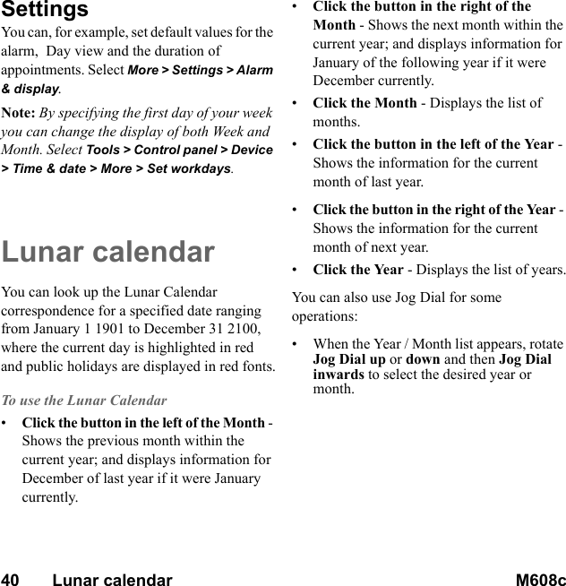 40       Lunar calendar M608c    This is the Internet version of the user&apos;s guide. © Print only for private use.SettingsYou can, for example, set default values for the alarm,  Day view and the duration of appointments. Select More &gt; Settings &gt; Alarm &amp; display.Note: By specifying the first day of your week you can change the display of both Week and Month. Select Tools &gt; Control panel &gt; Device &gt; Time &amp; date &gt; More &gt; Set workdays.Lunar calendarYou can look up the Lunar Calendar correspondence for a specified date ranging from January 1 1901 to December 31 2100, where the current day is highlighted in red and public holidays are displayed in red fonts.To use the Lunar Calendar•Click the button in the left of the Month - Shows the previous month within the current year; and displays information for December of last year if it were January currently.•Click the button in the right of the Month - Shows the next month within the current year; and displays information for January of the following year if it were December currently.•Click the Month - Displays the list of months.•Click the button in the left of the Year - Shows the information for the current month of last year.•Click the button in the right of the Year - Shows the information for the current month of next year.•Click the Year - Displays the list of years.You can also use Jog Dial for some operations:• When the Year / Month list appears, rotate Jog Dial up or down and then Jog Dial inwards to select the desired year or month.