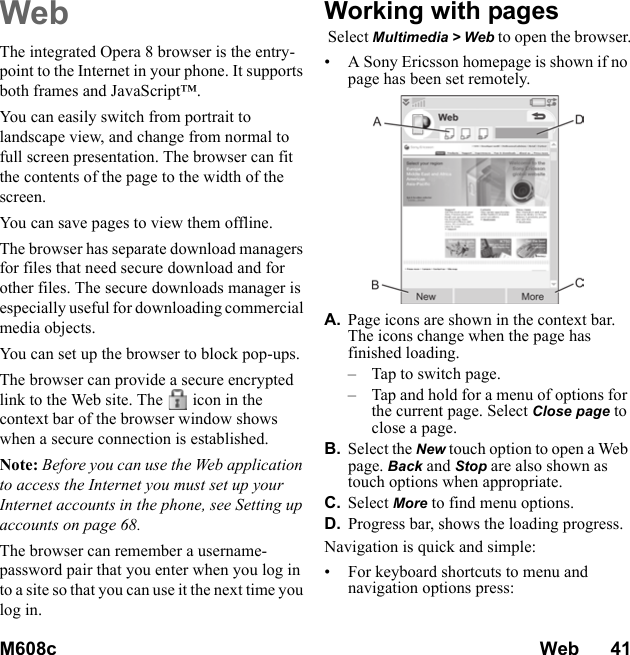 M608c Web      41    This is the Internet version of the user&apos;s guide. © Print only for private use.WebThe integrated Opera 8 browser is the entry-point to the Internet in your phone. It supports both frames and JavaScript™.You can easily switch from portrait to landscape view, and change from normal to full screen presentation. The browser can fit the contents of the page to the width of the screen.You can save pages to view them offline.The browser has separate download managers for files that need secure download and for other files. The secure downloads manager is especially useful for downloading commercial media objects.You can set up the browser to block pop-ups.The browser can provide a secure encrypted link to the Web site. The icon in the context bar of the browser window shows when a secure connection is established.Note: Before you can use the Web application to access the Internet you must set up your Internet accounts in the phone, see Setting up accounts on page 68.The browser can remember a username-password pair that you enter when you log in to a site so that you can use it the next time you log in.Working with pages Select Multimedia &gt; Web to open the browser.• A Sony Ericsson homepage is shown if no page has been set remotely.A. Page icons are shown in the context bar. The icons change when the page has finished loading.– Tap to switch page.– Tap and hold for a menu of options for the current page. Select Close page to close a page.B. Select the New touch option to open a Web page. Back and Stop are also shown as touch options when appropriate.C. Select More to find menu options.D. Progress bar, shows the loading progress.Navigation is quick and simple:• For keyboard shortcuts to menu and navigation options press: