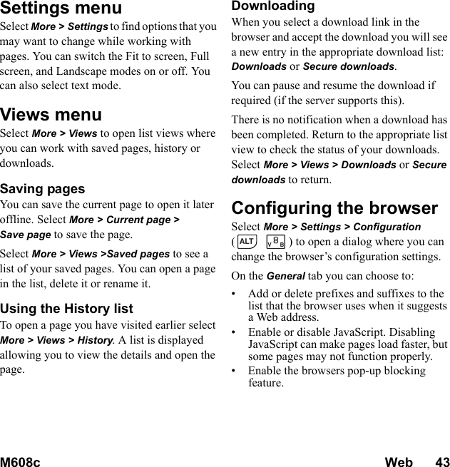 M608c Web      43    This is the Internet version of the user&apos;s guide. © Print only for private use.Settings menu Select More &gt; Settings to find options that you may want to change while working with pages. You can switch the Fit to screen, Full screen, and Landscape modes on or off. You can also select text mode.Views menuSelect More &gt; Views to open list views where you can work with saved pages, history or downloads.Saving pagesYou can save the current page to open it later offline. Select More &gt; Current page &gt; Save page to save the page.Select More &gt; Views &gt;Saved pages to see a list of your saved pages. You can open a page in the list, delete it or rename it.Using the History listTo open a page you have visited earlier select More &gt; Views &gt; History. A list is displayed allowing you to view the details and open the page.DownloadingWhen you select a download link in the browser and accept the download you will see a new entry in the appropriate download list: Downloads or Secure downloads.You can pause and resume the download if required (if the server supports this).There is no notification when a download has been completed. Return to the appropriate list view to check the status of your downloads. Select More &gt; Views &gt; Downloads or Secure downloads to return.Configuring the browserSelect More &gt; Settings &gt; Configuration ( ) to open a dialog where you can change the browser’s configuration settings.On the General tab you can choose to:• Add or delete prefixes and suffixes to the list that the browser uses when it suggests a Web address.• Enable or disable JavaScript. Disabling JavaScript can make pages load faster, but some pages may not function properly.• Enable the browsers pop-up blocking feature.ALTVB