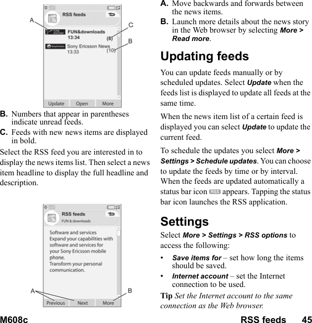 M608c RSS feeds      45    This is the Internet version of the user&apos;s guide. © Print only for private use.B. Numbers that appear in parentheses indicate unread feeds.C. Feeds with new news items are displayed in bold.Select the RSS feed you are interested in to display the news items list. Then select a news item headline to display the full headline and description.A. Move backwards and forwards between the news items.B. Launch more details about the news story in the Web browser by selecting More &gt; Read more.Updating feedsYou can update feeds manually or by scheduled updates. Select Update when the feeds list is displayed to update all feeds at the same time.When the news item list of a certain feed is displayed you can select Update to update the current feed.To schedule the updates you select More &gt; Settings &gt; Schedule updates. You can choose to update the feeds by time or by interval.  When the feeds are updated automatically a status bar icon   appears. Tapping the status bar icon launches the RSS application.SettingsSelect More &gt; Settings &gt; RSS options to access the following:•Save items for – set how long the items should be saved.•Internet account – set the Internet connection to be used.Tip Set the Internet account to the same connection as the Web browser.RSS